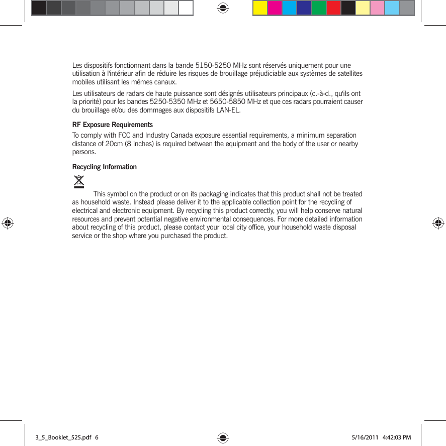 Les dispositifs fonctionnant dans la bande 5150-5250 MHz sont réservés uniquement pour une utilisation à l&apos;intérieur afin de réduire les risques de brouillage préjudiciable aux systèmes de satellites mobiles utilisant les mêmes canaux.Les utilisateurs de radars de haute puissance sont désignés utilisateurs principaux (c.-à-d., qu&apos;ils ont la priorité) pour les bandes 5250-5350 MHz et 5650-5850 MHz et que ces radars pourraient causer du brouillage et/ou des dommages aux dispositifs LAN-EL.RF Exposure RequirementsTo comply with FCC and Industry Canada exposure essential requirements, a minimum separation distance of 20cm (8 inches) is required between the equipment and the body of the user or nearby persons.Recycling Information This symbol on the product or on its packaging indicates that this product shall not be treated as household waste. Instead please deliver it to the applicable collection point for the recycling of electrical and electronic equipment. By recycling this product correctly, you will help conserve natural resources and prevent potential negative environmental consequences. For more detailed information about recycling of this product, please contact your local city office, your household waste disposal service or the shop where you purchased the product.3_5_Booklet_525.pdf   63_5_Booklet_525.pdf   6 5/16/2011   4:42:03 PM5/16/2011   4:42:03 PM