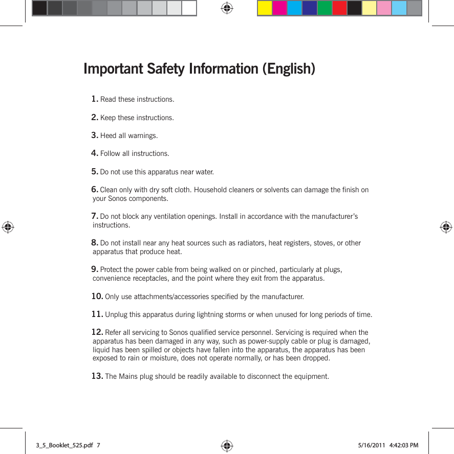 Important Safety Information (English)1. Read these instructions.2. Keep these instructions.3. Heed all warnings.4. Follow all instructions.5. Do not use this apparatus near water. 6. Clean only with dry soft cloth. Household cleaners or solvents can damage the finish on your Sonos components. 7. Do not block any ventilation openings. Install in accordance with the manufacturer’s instructions.8. Do not install near any heat sources such as radiators, heat registers, stoves, or other apparatus that produce heat.9. Protect the power cable from being walked on or pinched, particularly at plugs, convenience receptacles, and the point where they exit from the apparatus. 10. Only use attachments/accessories specified by the manufacturer.11. Unplug this apparatus during lightning storms or when unused for long periods of time.12. Refer all servicing to Sonos qualified service personnel. Servicing is required when the apparatus has been damaged in any way, such as power-supply cable or plug is damaged, liquid has been spilled or objects have fallen into the apparatus, the apparatus has been exposed to rain or moisture, does not operate normally, or has been dropped. 13. The Mains plug should be readily available to disconnect the equipment.3_5_Booklet_525.pdf   73_5_Booklet_525.pdf   7 5/16/2011   4:42:03 PM5/16/2011   4:42:03 PM