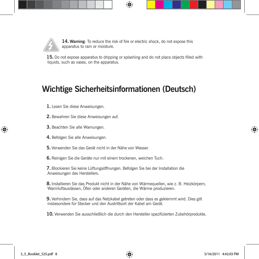 Wichtige Sicherheitsinformationen (Deutsch) 14. Warning: To reduce the risk of fire or electric shock, do not expose this apparatus to rain or moisture. 15. Do not expose apparatus to dripping or splashing and do not place objects filled with liquids, such as vases, on the apparatus.1. Lesen Sie diese Anweisungen.2. Bewahren Sie diese Anweisungen auf.3. Beachten Sie alle Warnungen.4. Befolgen Sie alle Anweisungen.5. Verwenden Sie das Gerät nicht in der Nähe von Wasser. 6. Reinigen Sie die Geräte nur mit einem trockenen, weichen Tuch. 7. Blockieren Sie keine Lüftungsöffnungen. Befolgen Sie bei der Installation die Anweisungen des Herstellers.8. Installieren Sie das Produkt nicht in der Nähe von Wärmequellen, wie z. B. Heizkörpern, Warmluftauslässen, Öfen oder anderen Geräten, die Wärme produzieren.9. Verhindern Sie, dass auf das Netzkabel getreten oder dass es geklemmt wird. Dies gilt insbesondere für Stecker und den Austrittsort der Kabel am Gerät. 10. Verwenden Sie ausschließlich die durch den Hersteller spezifizierten Zubehörprodukte.3_5_Booklet_525.pdf   83_5_Booklet_525.pdf   8 5/16/2011   4:42:03 PM5/16/2011   4:42:03 PM