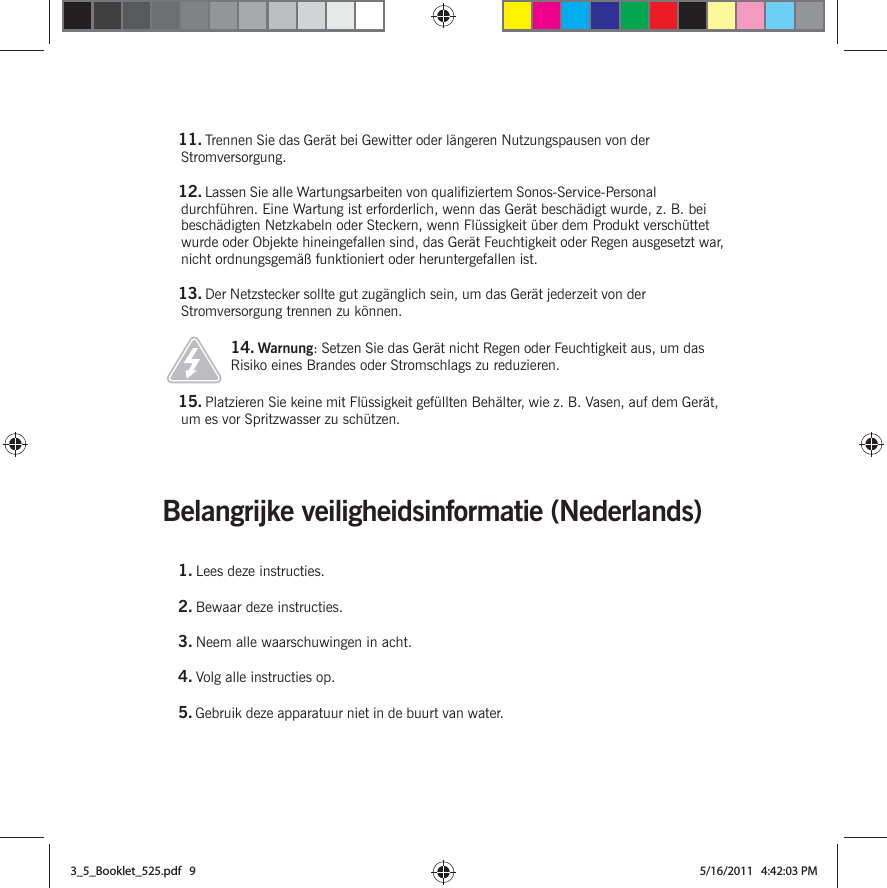 Belangrijke veiligheidsinformatie (Nederlands) 11. Trennen Sie das Gerät bei Gewitter oder längeren Nutzungspausen von der Stromversorgung.12. Lassen Sie alle Wartungsarbeiten von qualifiziertem Sonos-Service-Personal durchführen. Eine Wartung ist erforderlich, wenn das Gerät beschädigt wurde, z. B. bei beschädigten Netzkabeln oder Steckern, wenn Flüssigkeit über dem Produkt verschüttet wurde oder Objekte hineingefallen sind, das Gerät Feuchtigkeit oder Regen ausgesetzt war, nicht ordnungsgemäß funktioniert oder heruntergefallen ist. 13. Der Netzstecker sollte gut zugänglich sein, um das Gerät jederzeit von der Stromversorgung trennen zu können.14. Warnung: Setzen Sie das Gerät nicht Regen oder Feuchtigkeit aus, um das Risiko eines Brandes oder Stromschlags zu reduzieren. 15. Platzieren Sie keine mit Flüssigkeit gefüllten Behälter, wie z. B. Vasen, auf dem Gerät, um es vor Spritzwasser zu schützen.1. Lees deze instructies.2. Bewaar deze instructies.3. Neem alle waarschuwingen in acht.4. Volg alle instructies op.5. Gebruik deze apparatuur niet in de buurt van water. 3_5_Booklet_525.pdf   93_5_Booklet_525.pdf   9 5/16/2011   4:42:03 PM5/16/2011   4:42:03 PM