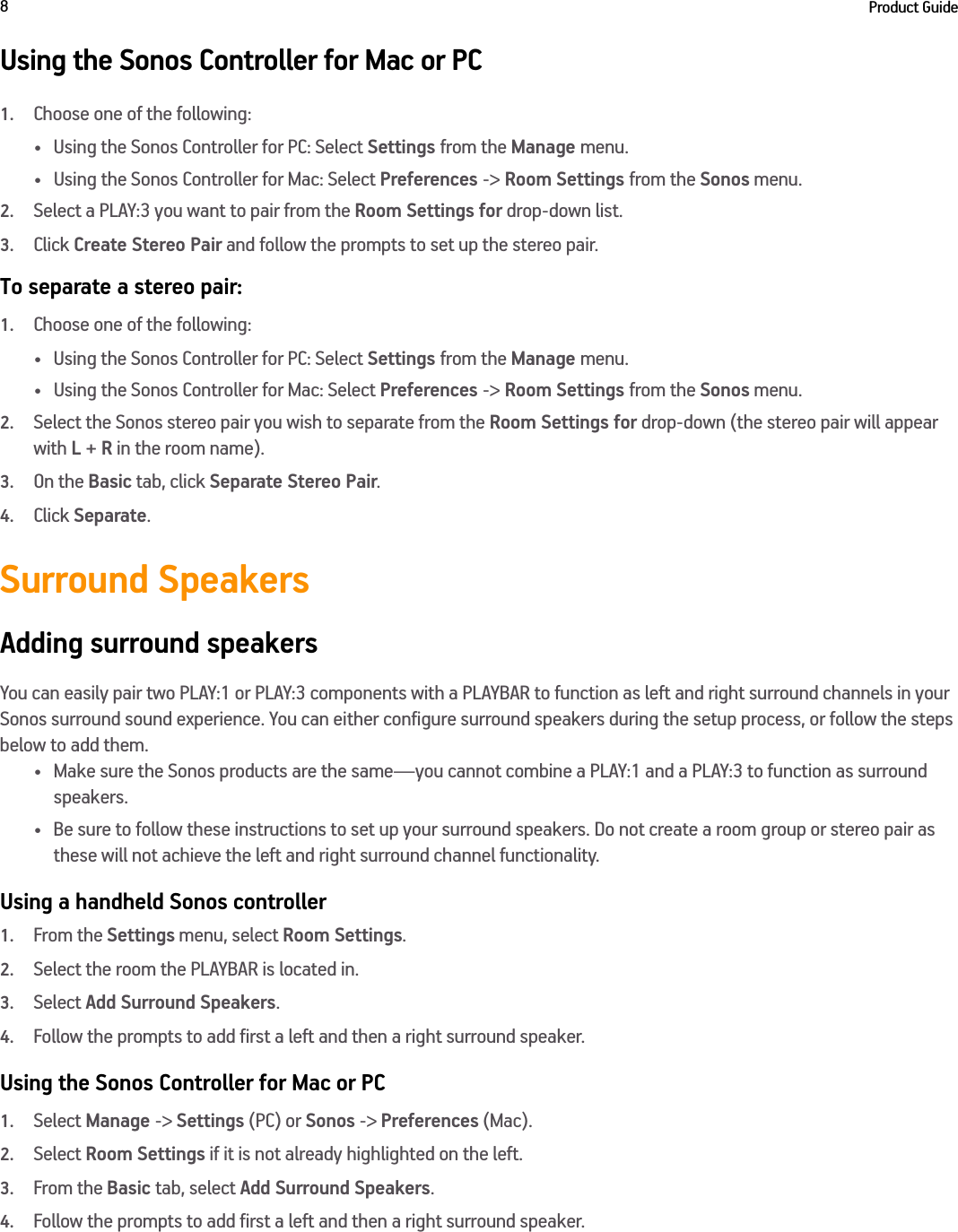 Product Guide8Using the Sonos Controller for Mac or PC1.Choose one of the following:• Using the Sonos Controller for PC: Select Settings from the Manage menu.• Using the Sonos Controller for Mac: Select Preferences -&gt; Room Settings from the Sonos menu. 2.Select a PLAY:3 you want to pair from the Room Settings for drop-down list. 3.Click Create Stereo Pair and follow the prompts to set up the stereo pair.To separate a stereo pair:1.Choose one of the following:• Using the Sonos Controller for PC: Select Settings from the Manage menu.• Using the Sonos Controller for Mac: Select Preferences -&gt; Room Settings from the Sonos menu. 2.Select the Sonos stereo pair you wish to separate from the Room Settings for drop-down (the stereo pair will appear with L + R in the room name). 3.On the Basic tab, click Separate Stereo Pair.4.Click Separate.Surround SpeakersAdding surround speakersYou can easily pair two PLAY:1 or PLAY:3 components with a PLAYBAR to function as left and right surround channels in your Sonos surround sound experience. You can either configure surround speakers during the setup process, or follow the steps below to add them.• Make sure the Sonos products are the same—you cannot combine a PLAY:1 and a PLAY:3 to function as surround speakers.• Be sure to follow these instructions to set up your surround speakers. Do not create a room group or stereo pair as these will not achieve the left and right surround channel functionality. Using a handheld Sonos controller1.From the Settings menu, select Room Settings.2.Select the room the PLAYBAR is located in. 3.Select Add Surround Speakers.4.Follow the prompts to add first a left and then a right surround speaker.Using the Sonos Controller for Mac or PC1.Select Manage -&gt; Settings (PC) or Sonos -&gt; Preferences (Mac).2.Select Room Settings if it is not already highlighted on the left.3.From the Basic tab, select Add Surround Speakers.4.Follow the prompts to add first a left and then a right surround speaker.