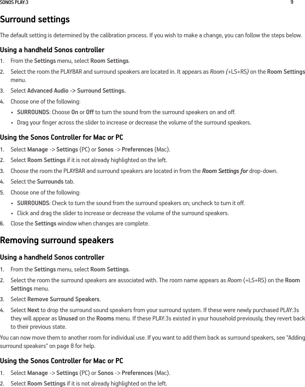 SONOS PLAY:3 9Surround settingsThe default setting is determined by the calibration process. If you wish to make a change, you can follow the steps below.Using a handheld Sonos controller1.From the Settings menu, select Room Settings.2.Select the room the PLAYBAR and surround speakers are located in. It appears as Room (+LS+RS) on the Room Settings menu. 3.Select Advanced Audio -&gt; Surround Settings. 4.Choose one of the following:•SURROUNDS: Choose On or Off to turn the sound from the surround speakers on and off.• Drag your finger across the slider to increase or decrease the volume of the surround speakers. Using the Sonos Controller for Mac or PC1.Select Manage -&gt; Settings (PC) or Sonos -&gt; Preferences (Mac).2.Select Room Settings if it is not already highlighted on the left.3.Choose the room the PLAYBAR and surround speakers are located in from the Room Settings for drop-down.4.Select the Surrounds tab.5.Choose one of the following:•SURROUNDS: Check to turn the sound from the surround speakers on; uncheck to turn it off.• Click and drag the slider to increase or decrease the volume of the surround speakers. 6.Close the Settings window when changes are complete.Removing surround speakersUsing a handheld Sonos controller1.From the Settings menu, select Room Settings.2.Select the room the surround speakers are associated with. The room name appears as Room (+LS+RS) on the Room Settings menu. 3.Select Remove Surround Speakers.4.Select Next to drop the surround sound speakers from your surround system. If these were newly purchased PLAY:3s they will appear as Unused on the Rooms menu. If these PLAY:3s existed in your household previously, they revert back to their previous state. You can now move them to another room for individual use. If you want to add them back as surround speakers, see &quot;Adding surround speakers&quot; on page 8 for help.Using the Sonos Controller for Mac or PC1.Select Manage -&gt; Settings (PC) or Sonos -&gt; Preferences (Mac).2.Select Room Settings if it is not already highlighted on the left.