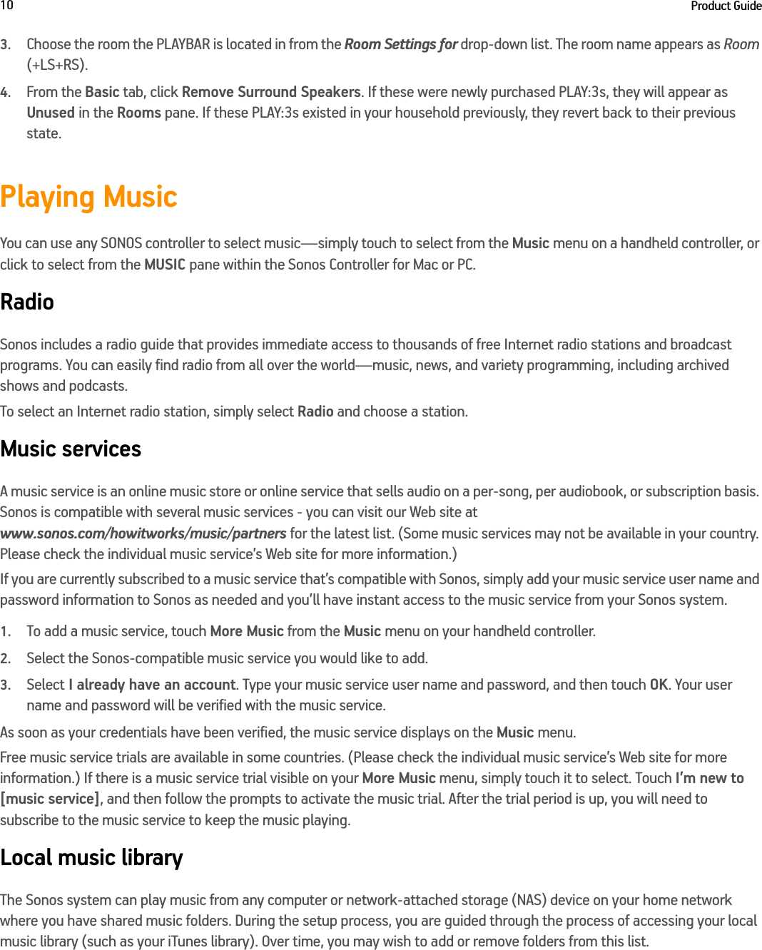 Product Guide103.Choose the room the PLAYBAR is located in from the Room Settings for drop-down list. The room name appears as Room (+LS+RS). 4.From the Basic tab, click Remove Surround Speakers. If these were newly purchased PLAY:3s, they will appear as Unused in the Rooms pane. If these PLAY:3s existed in your household previously, they revert back to their previous state. Playing MusicYou can use any SONOS controller to select music—simply touch to select from the Music menu on a handheld controller, or click to select from the MUSIC pane within the Sonos Controller for Mac or PC.RadioSonos includes a radio guide that provides immediate access to thousands of free Internet radio stations and broadcast programs. You can easily find radio from all over the world—music, news, and variety programming, including archived shows and podcasts. To select an Internet radio station, simply select Radio and choose a station.Music servicesA music service is an online music store or online service that sells audio on a per-song, per audiobook, or subscription basis. Sonos is compatible with several music services - you can visit our Web site at  www.sonos.com/howitworks/music/partners for the latest list. (Some music services may not be available in your country. Please check the individual music service’s Web site for more information.) If you are currently subscribed to a music service that’s compatible with Sonos, simply add your music service user name and password information to Sonos as needed and you’ll have instant access to the music service from your Sonos system. 1.To add a music service, touch More Music from the Music menu on your handheld controller.2.Select the Sonos-compatible music service you would like to add. 3.Select I already have an account. Type your music service user name and password, and then touch OK. Your user name and password will be verified with the music service. As soon as your credentials have been verified, the music service displays on the Music menu.Free music service trials are available in some countries. (Please check the individual music service’s Web site for more information.) If there is a music service trial visible on your More Music menu, simply touch it to select. Touch I’m new to [music service], and then follow the prompts to activate the music trial. After the trial period is up, you will need to subscribe to the music service to keep the music playing.Local music libraryThe Sonos system can play music from any computer or network-attached storage (NAS) device on your home network where you have shared music folders. During the setup process, you are guided through the process of accessing your local music library (such as your iTunes library). Over time, you may wish to add or remove folders from this list.