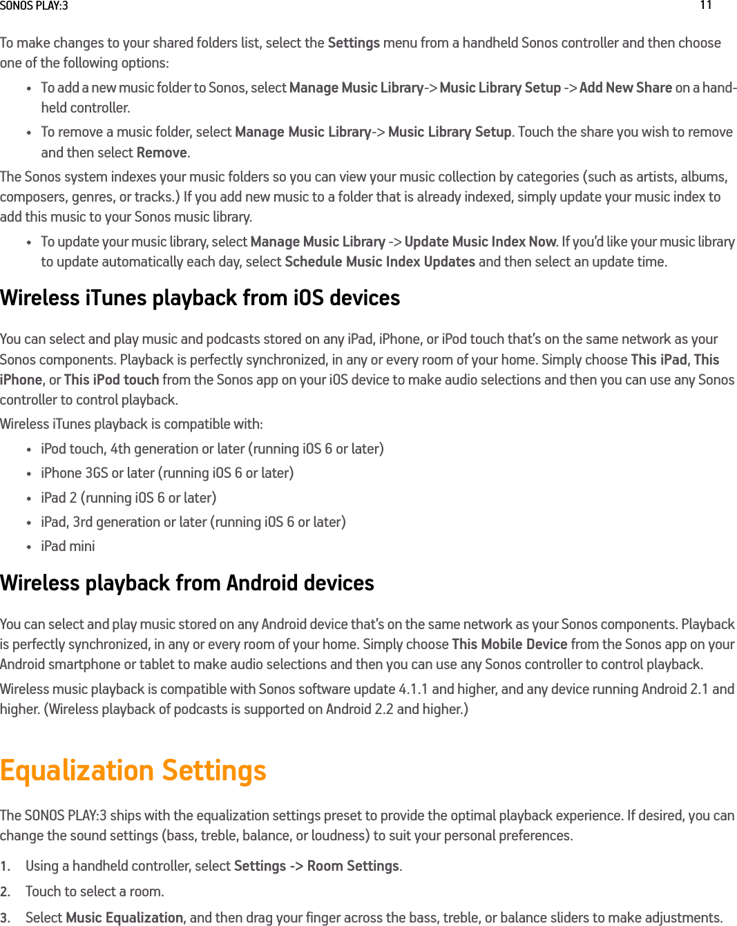 SONOS PLAY:3 11To make changes to your shared folders list, select the Settings menu from a handheld Sonos controller and then choose one of the following options:• To add a new music folder to Sonos, select Manage Music Library-&gt; Music Library Setup -&gt; Add New Share on a hand-held controller.• To remove a music folder, select Manage Music Library-&gt; Music Library Setup. Touch the share you wish to remove and then select Remove. The Sonos system indexes your music folders so you can view your music collection by categories (such as artists, albums, composers, genres, or tracks.) If you add new music to a folder that is already indexed, simply update your music index to add this music to your Sonos music library.• To update your music library, select Manage Music Library -&gt; Update Music Index Now. If you’d like your music library to update automatically each day, select Schedule Music Index Updates and then select an update time.Wireless iTunes playback from iOS devicesYou can select and play music and podcasts stored on any iPad, iPhone, or iPod touch that’s on the same network as your Sonos components. Playback is perfectly synchronized, in any or every room of your home. Simply choose This iPad, This iPhone, or This iPod touch from the Sonos app on your iOS device to make audio selections and then you can use any Sonos controller to control playback.Wireless iTunes playback is compatible with:• iPod touch, 4th generation or later (running iOS 6 or later)• iPhone 3GS or later (running iOS 6 or later)• iPad 2 (running iOS 6 or later)• iPad, 3rd generation or later (running iOS 6 or later)•iPad miniWireless playback from Android devicesYou can select and play music stored on any Android device that’s on the same network as your Sonos components. Playback is perfectly synchronized, in any or every room of your home. Simply choose This Mobile Device from the Sonos app on your Android smartphone or tablet to make audio selections and then you can use any Sonos controller to control playback.Wireless music playback is compatible with Sonos software update 4.1.1 and higher, and any device running Android 2.1 and higher. (Wireless playback of podcasts is supported on Android 2.2 and higher.) Equalization SettingsThe SONOS PLAY:3 ships with the equalization settings preset to provide the optimal playback experience. If desired, you can change the sound settings (bass, treble, balance, or loudness) to suit your personal preferences.1.Using a handheld controller, select Settings -&gt; Room Settings.2.Touch to select a room.3.Select Music Equalization, and then drag your finger across the bass, treble, or balance sliders to make adjustments.