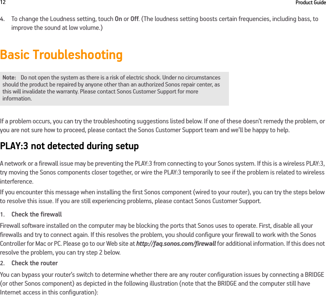 Product Guide124.To change the Loudness setting, touch On or Off. (The loudness setting boosts certain frequencies, including bass, to improve the sound at low volume.)Basic TroubleshootingIf a problem occurs, you can try the troubleshooting suggestions listed below. If one of these doesn’t remedy the problem, or you are not sure how to proceed, please contact the Sonos Customer Support team and we’ll be happy to help.PLAY:3 not detected during setupA network or a firewall issue may be preventing the PLAY:3 from connecting to your Sonos system. If this is a wireless PLAY:3, try moving the Sonos components closer together, or wire the PLAY:3 temporarily to see if the problem is related to wireless interference. If you encounter this message when installing the first Sonos component (wired to your router), you can try the steps below to resolve this issue. If you are still experiencing problems, please contact Sonos Customer Support.1.Check the firewallFirewall software installed on the computer may be blocking the ports that Sonos uses to operate. First, disable all your firewalls and try to connect again. If this resolves the problem, you should configure your firewall to work with the Sonos Controller for Mac or PC. Please go to our Web site at http://faq.sonos.com/firewall for additional information. If this does not resolve the problem, you can try step 2 below.2.Check the routerYou can bypass your router’s switch to determine whether there are any router configuration issues by connecting a BRIDGE (or other Sonos component) as depicted in the following illustration (note that the BRIDGE and the computer still have Internet access in this configuration):Note: Do not open the system as there is a risk of electric shock. Under no circumstances should the product be repaired by anyone other than an authorized Sonos repair center, as this will invalidate the warranty. Please contact Sonos Customer Support for more information. 