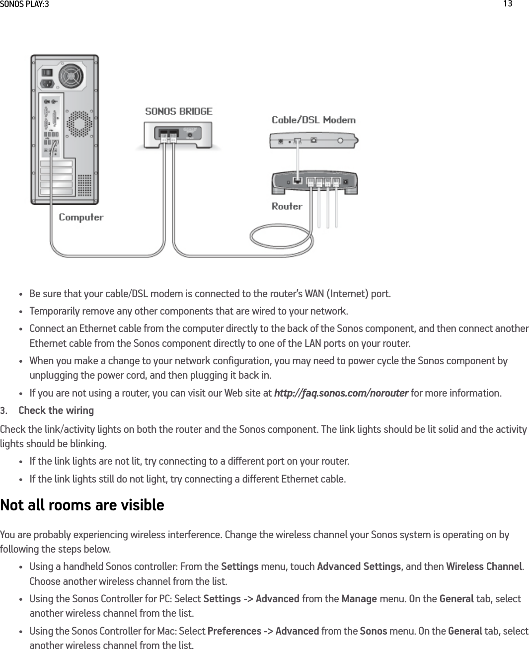 SONOS PLAY:3 13• Be sure that your cable/DSL modem is connected to the router’s WAN (Internet) port. • Temporarily remove any other components that are wired to your network. • Connect an Ethernet cable from the computer directly to the back of the Sonos component, and then connect another  Ethernet cable from the Sonos component directly to one of the LAN ports on your router. • When you make a change to your network configuration, you may need to power cycle the Sonos component by  unplugging the power cord, and then plugging it back in.• If you are not using a router, you can visit our Web site at http://faq.sonos.com/norouter for more information.3.Check the wiringCheck the link/activity lights on both the router and the Sonos component. The link lights should be lit solid and the activity lights should be blinking. • If the link lights are not lit, try connecting to a different port on your router. • If the link lights still do not light, try connecting a different Ethernet cable.Not all rooms are visibleYou are probably experiencing wireless interference. Change the wireless channel your Sonos system is operating on by following the steps below.• Using a handheld Sonos controller: From the Settings menu, touch Advanced Settings, and then Wireless Channel. Choose another wireless channel from the list.• Using the Sonos Controller for PC: Select Settings -&gt; Advanced from the Manage menu. On the General tab, select another wireless channel from the list. • Using the Sonos Controller for Mac: Select Preferences -&gt; Advanced from the Sonos menu. On the General tab, select another wireless channel from the list.