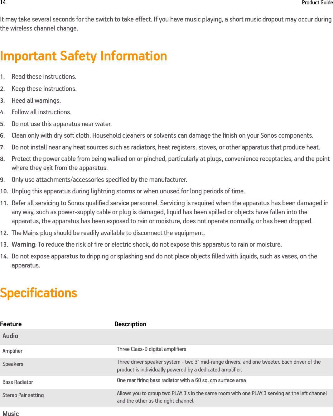 Product Guide14It may take several seconds for the switch to take effect. If you have music playing, a short music dropout may occur during the wireless channel change.Important Safety Information1.Read these instructions.2.Keep these instructions.3.Heed all warnings.4.Follow all instructions.5.Do not use this apparatus near water. 6.Clean only with dry soft cloth. Household cleaners or solvents can damage the finish on your Sonos components. 7.Do not install near any heat sources such as radiators, heat registers, stoves, or other apparatus that produce heat.8.Protect the power cable from being walked on or pinched, particularly at plugs, convenience receptacles, and the point where they exit from the apparatus. 9.Only use attachments/accessories specified by the manufacturer.10.Unplug this apparatus during lightning storms or when unused for long periods of time.11.Refer all servicing to Sonos qualified service personnel. Servicing is required when the apparatus has been damaged in any way, such as power-supply cable or plug is damaged, liquid has been spilled or objects have fallen into the apparatus, the apparatus has been exposed to rain or moisture, does not operate normally, or has been dropped. 12.The Mains plug should be readily available to disconnect the equipment.13.Warning: To reduce the risk of fire or electric shock, do not expose this apparatus to rain or moisture. 14.Do not expose apparatus to dripping or splashing and do not place objects filled with liquids, such as vases, on the apparatus.Specifications Feature DescriptionAudioAmplifier Three Class-D digital amplifiersSpeakers Three driver speaker system - two 3&quot; mid-range drivers, and one tweeter. Each driver of the product is individually powered by a dedicated amplifier.Bass Radiator One rear firing bass radiator with a 60 sq. cm surface areaStereo Pair setting Allows you to group two PLAY:3&apos;s in the same room with one PLAY:3 serving as the left channel and the other as the right channel.Music