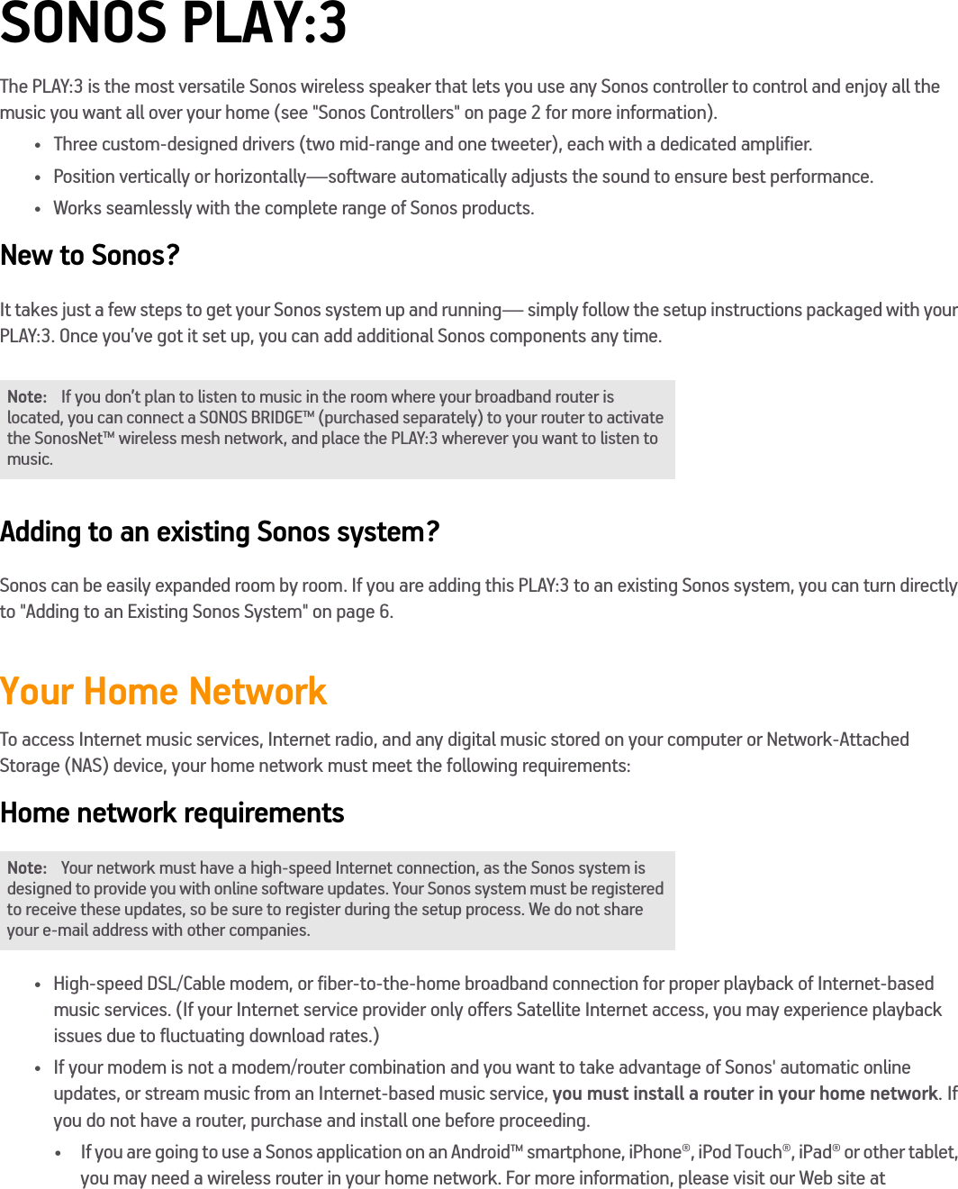 SONOS PLAY:3The PLAY:3 is the most versatile Sonos wireless speaker that lets you use any Sonos controller to control and enjoy all the music you want all over your home (see &quot;Sonos Controllers&quot; on page 2 for more information). • Three custom-designed drivers (two mid-range and one tweeter), each with a dedicated amplifier.• Position vertically or horizontally—software automatically adjusts the sound to ensure best performance. • Works seamlessly with the complete range of Sonos products.New to Sonos?It takes just a few steps to get your Sonos system up and running— simply follow the setup instructions packaged with your PLAY:3. Once you’ve got it set up, you can add additional Sonos components any time.Adding to an existing Sonos system?Sonos can be easily expanded room by room. If you are adding this PLAY:3 to an existing Sonos system, you can turn directly to &quot;Adding to an Existing Sonos System&quot; on page 6.Your Home NetworkTo access Internet music services, Internet radio, and any digital music stored on your computer or Network-Attached Storage (NAS) device, your home network must meet the following requirements:Home network requirements• High-speed DSL/Cable modem, or fiber-to-the-home broadband connection for proper playback of Internet-based  music services. (If your Internet service provider only offers Satellite Internet access, you may experience playback  issues due to fluctuating download rates.)• If your modem is not a modem/router combination and you want to take advantage of Sonos&apos; automatic online  updates, or stream music from an Internet-based music service, you must install a router in your home network. If you do not have a router, purchase and install one before proceeding.• If you are going to use a Sonos application on an Android™ smartphone, iPhone®, iPod Touch®, iPad® or other tablet, you may need a wireless router in your home network. For more information, please visit our Web site at  Note: If you don’t plan to listen to music in the room where your broadband router is located, you can connect a SONOS BRIDGE™ (purchased separately) to your router to activate the SonosNet™ wireless mesh network, and place the PLAY:3 wherever you want to listen to music.Note: Your network must have a high-speed Internet connection, as the Sonos system is designed to provide you with online software updates. Your Sonos system must be registered to receive these updates, so be sure to register during the setup process. We do not share your e-mail address with other companies.