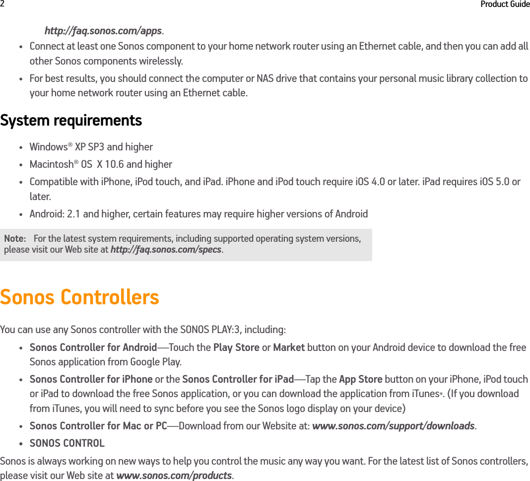 Product Guide2http://faq.sonos.com/apps.• Connect at least one Sonos component to your home network router using an Ethernet cable, and then you can add all other Sonos components wirelessly.• For best results, you should connect the computer or NAS drive that contains your personal music library collection to your home network router using an Ethernet cable. System requirements• Windows® XP SP3 and higher • Macintosh® OS  X 10.6 and higher• Compatible with iPhone, iPod touch, and iPad. iPhone and iPod touch require iOS 4.0 or later. iPad requires iOS 5.0 or later. • Android: 2.1 and higher, certain features may require higher versions of Android Sonos ControllersYou can use any Sonos controller with the SONOS PLAY:3, including:•Sonos Controller for Android—Touch the Play Store or Market button on your Android device to download the free Sonos application from Google Play.•Sonos Controller for iPhone or the Sonos Controller for iPad—Tap the App Store button on your iPhone, iPod touch or iPad to download the free Sonos application, or you can download the application from iTunes®. (If you download from iTunes, you will need to sync before you see the Sonos logo display on your device)•Sonos Controller for Mac or PC—Download from our Website at: www.sonos.com/support/downloads.• SONOS CONTROLSonos is always working on new ways to help you control the music any way you want. For the latest list of Sonos controllers, please visit our Web site at www.sonos.com/products.Note: For the latest system requirements, including supported operating system versions, please visit our Web site at http://faq.sonos.com/specs.