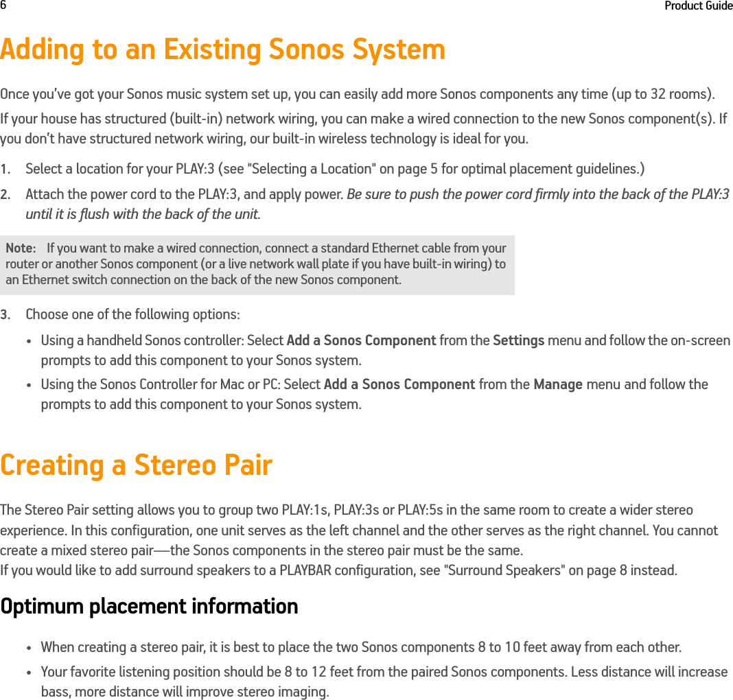 Product Guide6Adding to an Existing Sonos SystemOnce you’ve got your Sonos music system set up, you can easily add more Sonos components any time (up to 32 rooms). If your house has structured (built-in) network wiring, you can make a wired connection to the new Sonos component(s). If you don’t have structured network wiring, our built-in wireless technology is ideal for you. 1.Select a location for your PLAY:3 (see &quot;Selecting a Location&quot; on page 5 for optimal placement guidelines.)2.Attach the power cord to the PLAY:3, and apply power. Be sure to push the power cord firmly into the back of the PLAY:3 until it is flush with the back of the unit.3.Choose one of the following options:• Using a handheld Sonos controller: Select Add a Sonos Component from the Settings menu and follow the on-screen prompts to add this component to your Sonos system.• Using the Sonos Controller for Mac or PC: Select Add a Sonos Component from the Manage menu and follow the prompts to add this component to your Sonos system.Creating a Stereo PairThe Stereo Pair setting allows you to group two PLAY:1s, PLAY:3s or PLAY:5s in the same room to create a wider stereo experience. In this configuration, one unit serves as the left channel and the other serves as the right channel. You cannot create a mixed stereo pair—the Sonos components in the stereo pair must be the same.  If you would like to add surround speakers to a PLAYBAR configuration, see &quot;Surround Speakers&quot; on page 8 instead.Optimum placement information• When creating a stereo pair, it is best to place the two Sonos components 8 to 10 feet away from each other.• Your favorite listening position should be 8 to 12 feet from the paired Sonos components. Less distance will increase bass, more distance will improve stereo imaging.Note: If you want to make a wired connection, connect a standard Ethernet cable from your router or another Sonos component (or a live network wall plate if you have built-in wiring) to an Ethernet switch connection on the back of the new Sonos component.