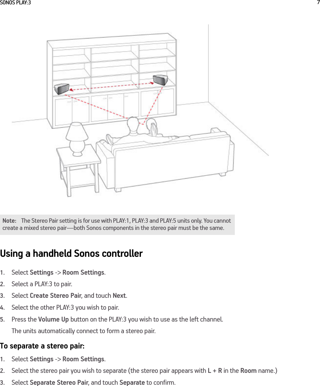 SONOS PLAY:3 7Using a handheld Sonos controller1.Select Settings -&gt; Room Settings.2.Select a PLAY:3 to pair.3.Select Create Stereo Pair, and touch Next.4.Select the other PLAY:3 you wish to pair.5.Press the Volume Up button on the PLAY:3 you wish to use as the left channel.The units automatically connect to form a stereo pair.To separate a stereo pair:1.Select Settings -&gt; Room Settings.2.Select the stereo pair you wish to separate (the stereo pair appears with L + R in the Room name.)3.Select Separate Stereo Pair, and touch Separate to confirm.Note: The Stereo Pair setting is for use with PLAY:1, PLAY:3 and PLAY:5 units only. You cannot create a mixed stereo pair—both Sonos components in the stereo pair must be the same. 