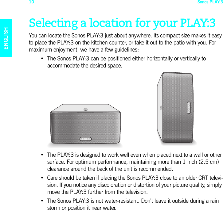 Sonos PLAY:310ENGLISHDEUTSCHNEDERLANDSSVENSKASelecting a location for your PLAY:3You can locate the Sonos PLAY:3 just about anywhere. Its compact size makes it easy to place the PLAY:3 on the kitchen counter, or take it out to the patio with you. For maximum enjoyment, we have a few guidelines:• The Sonos PLAY:3 can be positioned either horizontally or vertically to  accommodate the desired space.• The PLAY:3 is designed to work well even when placed next to a wall or other surface. For optimum performance, maintaining more than 1 inch (2.5 cm) clearance around the back of the unit is recommended.• Care should be taken if placing the Sonos PLAY:3 close to an older CRT televi-sion. If you notice any discoloration or distortion of your picture quality, simply move the PLAY:3 further from the television.• The Sonos PLAY:3 is not water-resistant. Don’t leave it outside during a rain storm or position it near water.