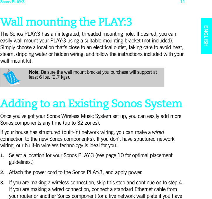 Sonos PLAY:3 11ENGLISHNEDERLANDSDEUTSCHSVENSKAWall mounting the PLAY:3The Sonos PLAY:3 has an integrated, threaded mounting hole. If desired, you can easily wall mount your PLAY:3 using a suitable mounting bracket (not included). Simply choose a location that’s close to an electrical outlet, taking care to avoid heat, steam, dripping water or hidden wiring, and follow the instructions included with your wall mount kit. Adding to an Existing Sonos SystemOnce you’ve got your Sonos Wireless Music System set up, you can easily add more Sonos components any time (up to 32 zones). If your house has structured (built-in) network wiring, you can make a wired connection to the new Sonos component(s). If you don’t have structured network wiring, our built-in wireless technology is ideal for you. 1. Select a location for your Sonos PLAY:3 (see page 10 for optimal placement guidelines.)2. Attach the power cord to the Sonos PLAY:3, and apply power.3. If you are making a wireless connection, skip this step and continue on to step 4. If you are making a wired connection, connect a standard Ethernet cable from your router or another Sonos component (or a live network wall plate if you have Note: Be sure the wall mount bracket you purchase will support at least 6 lbs. (2.7 kgs).  