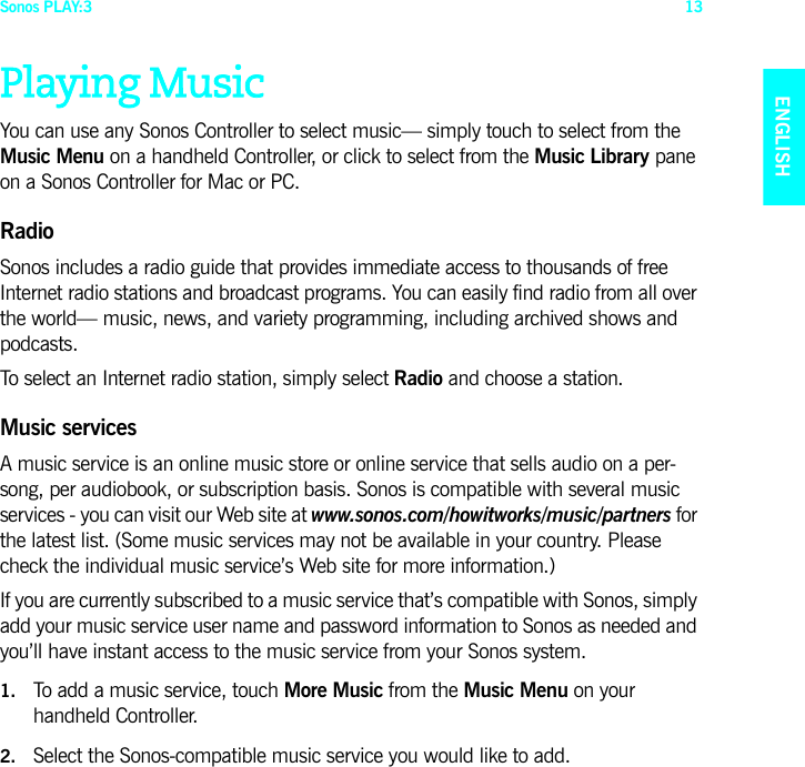 Sonos PLAY:3 13ENGLISHNEDERLANDSDEUTSCHSVENSKAPlaying MusicYou can use any Sonos Controller to select music— simply touch to select from the Music Menu on a handheld Controller, or click to select from the Music Library pane on a Sonos Controller for Mac or PC.RadioSonos includes a radio guide that provides immediate access to thousands of free Internet radio stations and broadcast programs. You can easily find radio from all over the world— music, news, and variety programming, including archived shows and podcasts. To select an Internet radio station, simply select Radio and choose a station.Music servicesA music service is an online music store or online service that sells audio on a per-song, per audiobook, or subscription basis. Sonos is compatible with several music services - you can visit our Web site at www.sonos.com/howitworks/music/partners for the latest list. (Some music services may not be available in your country. Please check the individual music service’s Web site for more information.) If you are currently subscribed to a music service that’s compatible with Sonos, simply add your music service user name and password information to Sonos as needed and you’ll have instant access to the music service from your Sonos system. 1. To add a music service, touch More Music from the Music Menu on your handheld Controller.2. Select the Sonos-compatible music service you would like to add. 