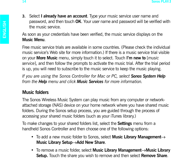 Sonos PLAY:314ENGLISHDEUTSCHNEDERLANDSSVENSKA3. Select I already have an account. Type your music service user name and password, and then touch OK. Your user name and password will be verified with the music service. As soon as your credentials have been verified, the music service displays on the Music Menu. Free music service trials are available in some countries. (Please check the individual music service’s Web site for more information.) If there is a music service trial visible on your More Music menu, simply touch it to select. Touch I’m new to [music service], and then follow the prompts to activate the music trial. After the trial period is up, you will need to subscribe to the music service to keep the music playing.If you are using the Sonos Controller for Mac or PC, select Sonos System Help from the Help menu and click Music Services for more information.Music foldersThe Sonos Wireless Music System can play music from any computer or network-attached storage (NAS) device on your home network where you have shared music folders. During the Sonos setup process, you are guided through the process of accessing your shared music folders (such as your iTunes library.) To make changes to your shared folders list, select the Settings menu from a handheld Sonos Controller and then choose one of the following options:• To add a new music folder to Sonos, select Music Library Management→ Music Library Setup→Add New Share.• To remove a music folder, select Music Library Management→Music Library Setup. Touch the share you wish to remove and then select Remove Share. 