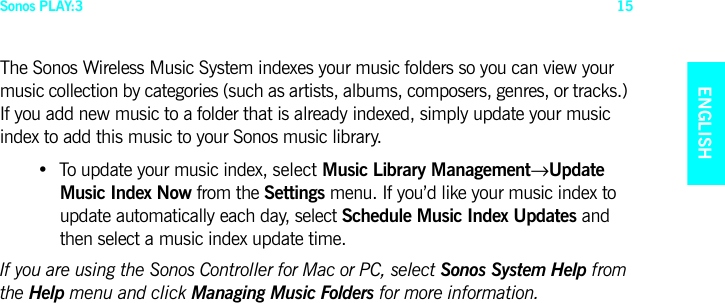 Sonos PLAY:3 15ENGLISHNEDERLANDSDEUTSCHSVENSKAThe Sonos Wireless Music System indexes your music folders so you can view your music collection by categories (such as artists, albums, composers, genres, or tracks.) If you add new music to a folder that is already indexed, simply update your music index to add this music to your Sonos music library.• To update your music index, select Music Library Management→Update  Music Index Now from the Settings menu. If you’d like your music index to update automatically each day, select Schedule Music Index Updates and then select a music index update time.If you are using the Sonos Controller for Mac or PC, select Sonos System Help from the Help menu and click Managing Music Folders for more information.