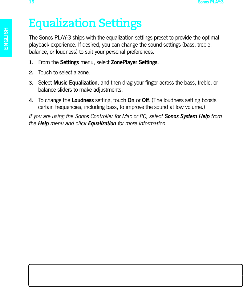 Sonos PLAY:316ENGLISHDEUTSCHNEDERLANDSSVENSKAEqualization SettingsThe Sonos PLAY:3 ships with the equalization settings preset to provide the optimal playback experience. If desired, you can change the sound settings (bass, treble, balance, or loudness) to suit your personal preferences.1. From the Settings menu, select ZonePlayer Settings.2. Touch to select a zone.3. Select Music Equalization, and then drag your finger across the bass, treble, or balance sliders to make adjustments. 4. To change the Loudness setting, touch On or Off. (The loudness setting boosts certain frequencies, including bass, to improve the sound at low volume.)If you are using the Sonos Controller for Mac or PC, select Sonos System Help from the Help menu and click Equalization for more information.