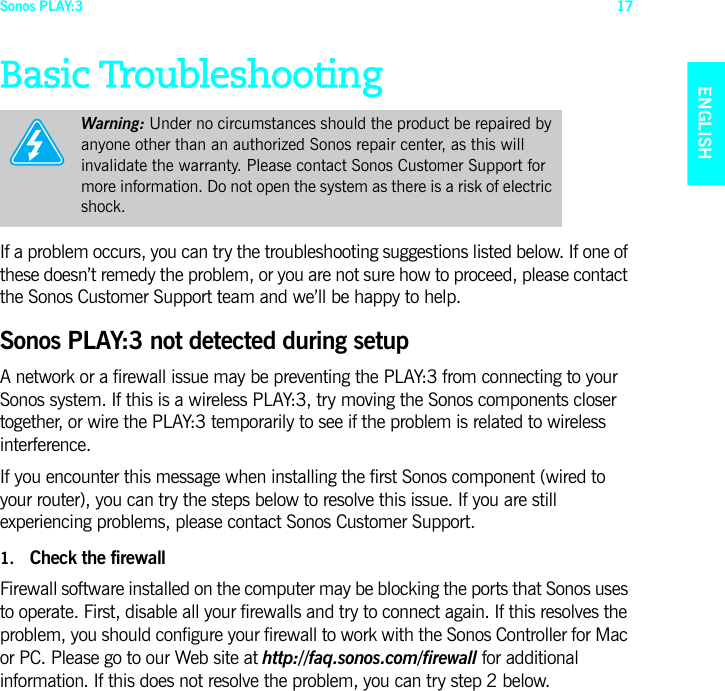 Sonos PLAY:3 17ENGLISHNEDERLANDSDEUTSCHSVENSKABasic TroubleshootingIf a problem occurs, you can try the troubleshooting suggestions listed below. If one of these doesn’t remedy the problem, or you are not sure how to proceed, please contact the Sonos Customer Support team and we’ll be happy to help.Sonos PLAY:3 not detected during setupA network or a firewall issue may be preventing the PLAY:3 from connecting to your Sonos system. If this is a wireless PLAY:3, try moving the Sonos components closer together, or wire the PLAY:3 temporarily to see if the problem is related to wireless interference. If you encounter this message when installing the first Sonos component (wired to your router), you can try the steps below to resolve this issue. If you are still experiencing problems, please contact Sonos Customer Support.1. Check the firewallFirewall software installed on the computer may be blocking the ports that Sonos uses to operate. First, disable all your firewalls and try to connect again. If this resolves the problem, you should configure your firewall to work with the Sonos Controller for Mac or PC. Please go to our Web site at http://faq.sonos.com/firewall for additional information. If this does not resolve the problem, you can try step 2 below.Warning: Under no circumstances should the product be repaired by anyone other than an authorized Sonos repair center, as this will invalidate the warranty. Please contact Sonos Customer Support for more information. Do not open the system as there is a risk of electric shock. 