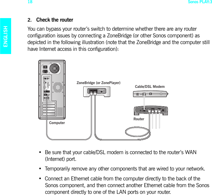 Sonos PLAY:318ENGLISHDEUTSCHNEDERLANDSSVENSKA2. Check the routerYou can bypass your router’s switch to determine whether there are any router configuration issues by connecting a ZoneBridge (or other Sonos component) as depicted in the following illustration (note that the ZoneBridge and the computer still have Internet access in this configuration):• Be sure that your cable/DSL modem is connected to the router’s WAN  (Internet) port. • Temporarily remove any other components that are wired to your network. • Connect an Ethernet cable from the computer directly to the back of the  Sonos component, and then connect another Ethernet cable from the Sonos component directly to one of the LAN ports on your router.  ComputerCable/DSL ModemRouterZoneBridge (or ZonePlayer)