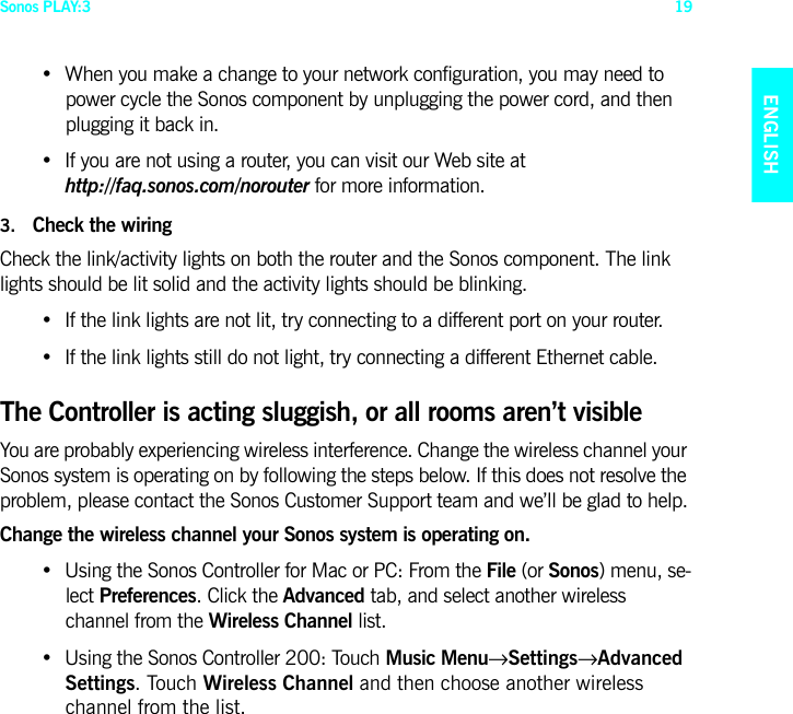 Sonos PLAY:3 19ENGLISHNEDERLANDSDEUTSCHSVENSKA• When you make a change to your network configuration, you may need to power cycle the Sonos component by unplugging the power cord, and then plugging it back in.• If you are not using a router, you can visit our Web site at  http://faq.sonos.com/norouter for more information.3. Check the wiringCheck the link/activity lights on both the router and the Sonos component. The link lights should be lit solid and the activity lights should be blinking. • If the link lights are not lit, try connecting to a different port on your router. • If the link lights still do not light, try connecting a different Ethernet cable.The Controller is acting sluggish, or all rooms aren’t visibleYou are probably experiencing wireless interference. Change the wireless channel your Sonos system is operating on by following the steps below. If this does not resolve the problem, please contact the Sonos Customer Support team and we’ll be glad to help.Change the wireless channel your Sonos system is operating on.• Using the Sonos Controller for Mac or PC: From the File (or Sonos) menu, se-lect Preferences. Click the Advanced tab, and select another wireless  channel from the Wireless Channel list.• Using the Sonos Controller 200: Touch Music Menu→Settings→Advanced Settings. Touch Wireless Channel and then choose another wireless  channel from the list.