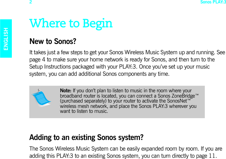 Sonos PLAY:32ENGLISHDEUTSCHNEDERLANDSSVENSKAWhere to BeginNew to Sonos? It takes just a few steps to get your Sonos Wireless Music System up and running. See page 4 to make sure your home network is ready for Sonos, and then turn to the Setup Instructions packaged with your PLAY:3. Once you’ve set up your music system, you can add additional Sonos components any time. Adding to an existing Sonos system? The Sonos Wireless Music System can be easily expanded room by room. If you are adding this PLAY:3 to an existing Sonos system, you can turn directly to page 11.Note: If you don’t plan to listen to music in the room where your broadband router is located, you can connect a Sonos ZoneBridge™ (purchased separately) to your router to activate the SonosNet™ wireless mesh network, and place the Sonos PLAY:3 wherever you want to listen to music. 