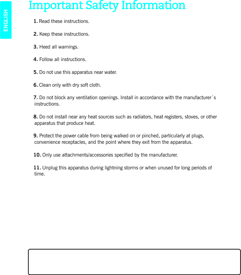 ENGLISHImportant Safety Information1. Read these instructions.2. Keep these instructions.3. Heed all warnings.4. Follow all instructions.5. Do not use this apparatus near water. 6. Clean only with dry soft cloth. 7. Do not block any ventilation openings. Install in accordance with the manufacturer´s instructions.8. Do not install near any heat sources such as radiators, heat registers, stoves, or other apparatus that produce heat.9. Protect the power cable from being walked on or pinched, particularly at plugs, convenience receptacles, and the point where they exit from the apparatus. 10. Only use attachments/accessories specified by the manufacturer.11. Unplug this apparatus during lightning storms or when unused for long periods of time.