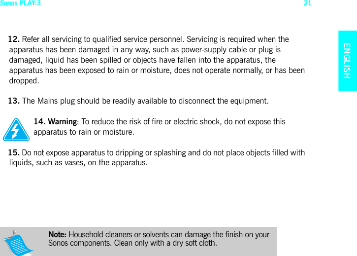 Sonos PLAY:3 21ENGLISHNEDERLANDSDEUTSCHSVENSKA12. Refer all servicing to qualified service personnel. Servicing is required when the apparatus has been damaged in any way, such as power-supply cable or plug is damaged, liquid has been spilled or objects have fallen into the apparatus, the apparatus has been exposed to rain or moisture, does not operate normally, or has been dropped. 13. The Mains plug should be readily available to disconnect the equipment.14. Warning: To reduce the risk of fire or electric shock, do not expose this apparatus to rain or moisture. 15. Do not expose apparatus to dripping or splashing and do not place objects filled with liquids, such as vases, on the apparatus.Note: Household cleaners or solvents can damage the finish on your Sonos components. Clean only with a dry soft cloth. 