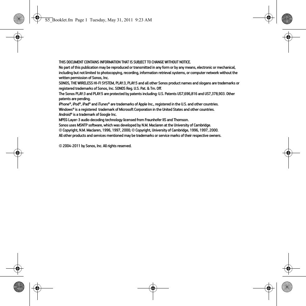 THIS DOCUMENT CONTAINS INFORMATION THAT IS SUBJECT TO CHANGE WITHOUT NOTICE. No part of this publication may be reproduced or transmitted in any form or by any means, electronic or mechanical, including but not limited to photocopying, recording, information retrieval systems, or computer network without the written permission of Sonos, Inc. SONOS, THE WIRELESS HI-FI SYSTEM, PLAY:3, PLAY:5 and all other Sonos product names and slogans are trademarks or registered trademarks of Sonos, Inc. SONOS Reg. U.S. Pat. &amp; Tm. Off. The Sonos PLAY:3 and PLAY:5 are protected by patents including: U.S. Patents US7,696,816 and US7,378,903. Other patents are pending.iPhone®, iPod®, iPad® and iTunes® are trademarks of Apple Inc., registered in the U.S. and other countries.Windows® is a registered  trademark of Microsoft Corporation in the United States and other countries.Android® is a trademark of Google Inc. MPEG Layer-3 audio decoding technology licensed from Fraunhofer IIS and Thomson.Sonos uses MSNTP software, which was developed by N.M. Maclaren at the University of Cambridge. © Copyright, N.M. Maclaren, 1996, 1997, 2000; © Copyright, University of Cambridge, 1996, 1997, 2000.All other products and services mentioned may be trademarks or service marks of their respective owners.© 2004-2011 by Sonos, Inc. All rights reserved.S5_Booklet.fm  Page 1  Tuesday, May 31, 2011  9:23 AM