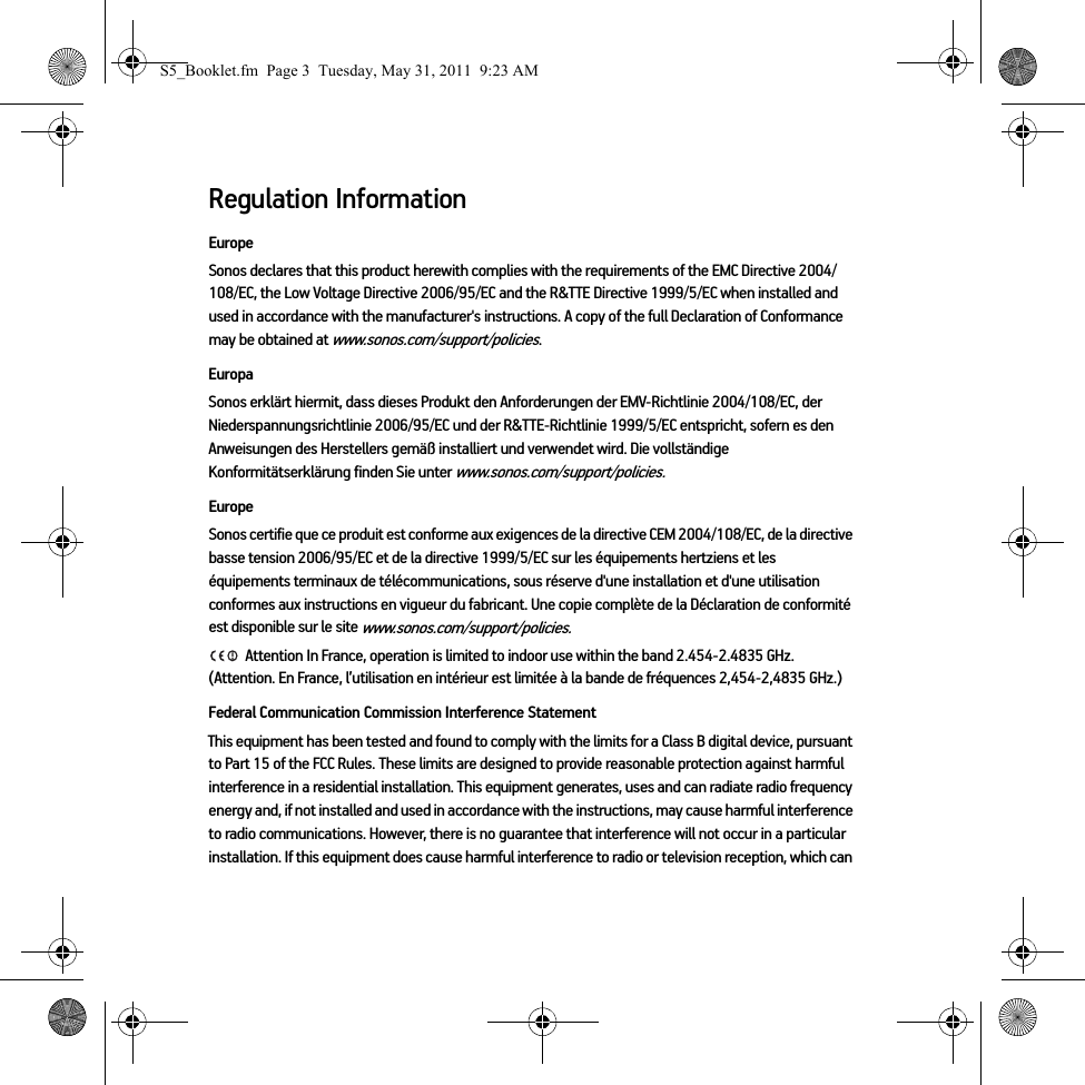 Regulation InformationEuropeSonos declares that this product herewith complies with the requirements of the EMC Directive 2004/108/EC, the Low Voltage Directive 2006/95/EC and the R&amp;TTE Directive 1999/5/EC when installed and used in accordance with the manufacturer&apos;s instructions. A copy of the full Declaration of Conformance may be obtained at www.sonos.com/support/policies.EuropaSonos erklärt hiermit, dass dieses Produkt den Anforderungen der EMV-Richtlinie 2004/108/EC, der Niederspannungsrichtlinie 2006/95/EC und der R&amp;TTE-Richtlinie 1999/5/EC entspricht, sofern es den Anweisungen des Herstellers gemäß installiert und verwendet wird. Die vollständige Konformitätserklärung finden Sie unter www.sonos.com/support/policies.EuropeSonos certifie que ce produit est conforme aux exigences de la directive CEM 2004/108/EC, de la directive basse tension 2006/95/EC et de la directive 1999/5/EC sur les équipements hertziens et les équipements terminaux de télécommunications, sous réserve d&apos;une installation et d&apos;une utilisation conformes aux instructions en vigueur du fabricant. Une copie complète de la Déclaration de conformité est disponible sur le site www.sonos.com/support/policies. Attention In France, operation is limited to indoor use within the band 2.454-2.4835 GHz. (Attention. En France, l’utilisation en intérieur est limitée à la bande de fréquences 2,454-2,4835 GHz.)Federal Communication Commission Interference StatementThis equipment has been tested and found to comply with the limits for a Class B digital device, pursuant to Part 15 of the FCC Rules. These limits are designed to provide reasonable protection against harmful interference in a residential installation. This equipment generates, uses and can radiate radio frequency energy and, if not installed and used in accordance with the instructions, may cause harmful interference to radio communications. However, there is no guarantee that interference will not occur in a particular installation. If this equipment does cause harmful interference to radio or television reception, which can S5_Booklet.fm  Page 3  Tuesday, May 31, 2011  9:23 AM