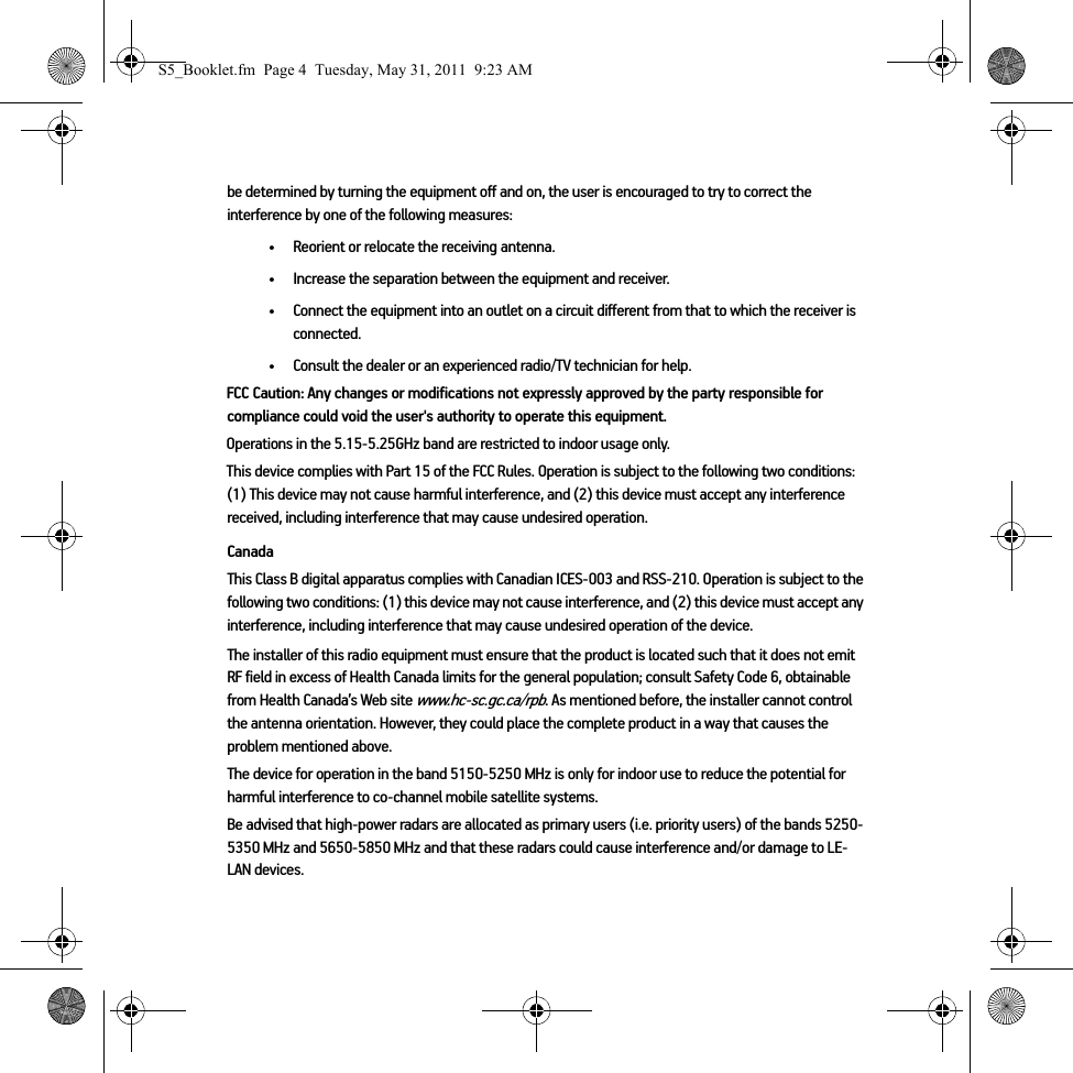 be determined by turning the equipment off and on, the user is encouraged to try to correct the interference by one of the following measures:• Reorient or relocate the receiving antenna.• Increase the separation between the equipment and receiver.• Connect the equipment into an outlet on a circuit different from that to which the receiver is connected.• Consult the dealer or an experienced radio/TV technician for help.FCC Caution: Any changes or modifications not expressly approved by the party responsible for compliance could void the user&apos;s authority to operate this equipment.Operations in the 5.15-5.25GHz band are restricted to indoor usage only. This device complies with Part 15 of the FCC Rules. Operation is subject to the following two conditions: (1) This device may not cause harmful interference, and (2) this device must accept any interference received, including interference that may cause undesired operation.CanadaThis Class B digital apparatus complies with Canadian ICES-003 and RSS-210. Operation is subject to the following two conditions: (1) this device may not cause interference, and (2) this device must accept any interference, including interference that may cause undesired operation of the device. The installer of this radio equipment must ensure that the product is located such that it does not emit RF field in excess of Health Canada limits for the general population; consult Safety Code 6, obtainable from Health Canada’s Web site www.hc-sc.gc.ca/rpb. As mentioned before, the installer cannot control the antenna orientation. However, they could place the complete product in a way that causes the problem mentioned above.The device for operation in the band 5150-5250 MHz is only for indoor use to reduce the potential for harmful interference to co-channel mobile satellite systems.Be advised that high-power radars are allocated as primary users (i.e. priority users) of the bands 5250-5350 MHz and 5650-5850 MHz and that these radars could cause interference and/or damage to LE-LAN devices.S5_Booklet.fm  Page 4  Tuesday, May 31, 2011  9:23 AM