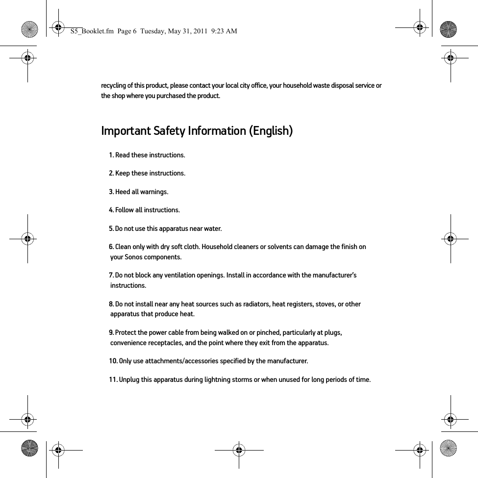 recycling of this product, please contact your local city office, your household waste disposal service or the shop where you purchased the product.Important Safety Information (English)1. Read these instructions.2. Keep these instructions.3. Heed all warnings.4. Follow all instructions.5. Do not use this apparatus near water. 6. Clean only with dry soft cloth. Household cleaners or solvents can damage the finish on your Sonos components. 7. Do not block any ventilation openings. Install in accordance with the manufacturer’s instructions.8. Do not install near any heat sources such as radiators, heat registers, stoves, or other apparatus that produce heat.9. Protect the power cable from being walked on or pinched, particularly at plugs, convenience receptacles, and the point where they exit from the apparatus. 10. Only use attachments/accessories specified by the manufacturer.11. Unplug this apparatus during lightning storms or when unused for long periods of time.S5_Booklet.fm  Page 6  Tuesday, May 31, 2011  9:23 AM