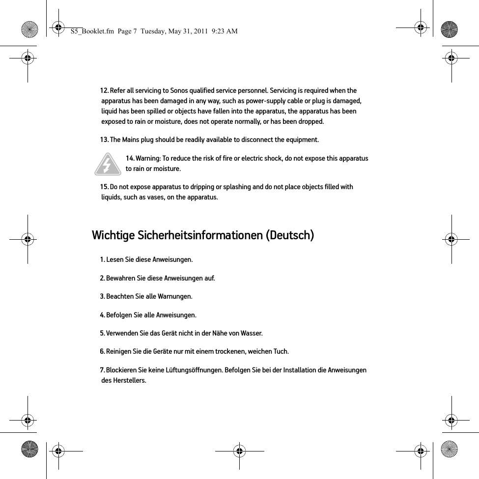 Wichtige Sicherheitsinformationen (Deutsch) 12. Refer all servicing to Sonos qualified service personnel. Servicing is required when the apparatus has been damaged in any way, such as power-supply cable or plug is damaged, liquid has been spilled or objects have fallen into the apparatus, the apparatus has been exposed to rain or moisture, does not operate normally, or has been dropped. 13. The Mains plug should be readily available to disconnect the equipment.14. Warning: To reduce the risk of fire or electric shock, do not expose this apparatus to rain or moisture. 15. Do not expose apparatus to dripping or splashing and do not place objects filled with liquids, such as vases, on the apparatus.1. Lesen Sie diese Anweisungen.2. Bewahren Sie diese Anweisungen auf.3. Beachten Sie alle Warnungen.4. Befolgen Sie alle Anweisungen.5. Verwenden Sie das Gerät nicht in der Nähe von Wasser. 6. Reinigen Sie die Geräte nur mit einem trockenen, weichen Tuch. 7. Blockieren Sie keine Lüftungsöffnungen. Befolgen Sie bei der Installation die Anweisungen des Herstellers.S5_Booklet.fm  Page 7  Tuesday, May 31, 2011  9:23 AM