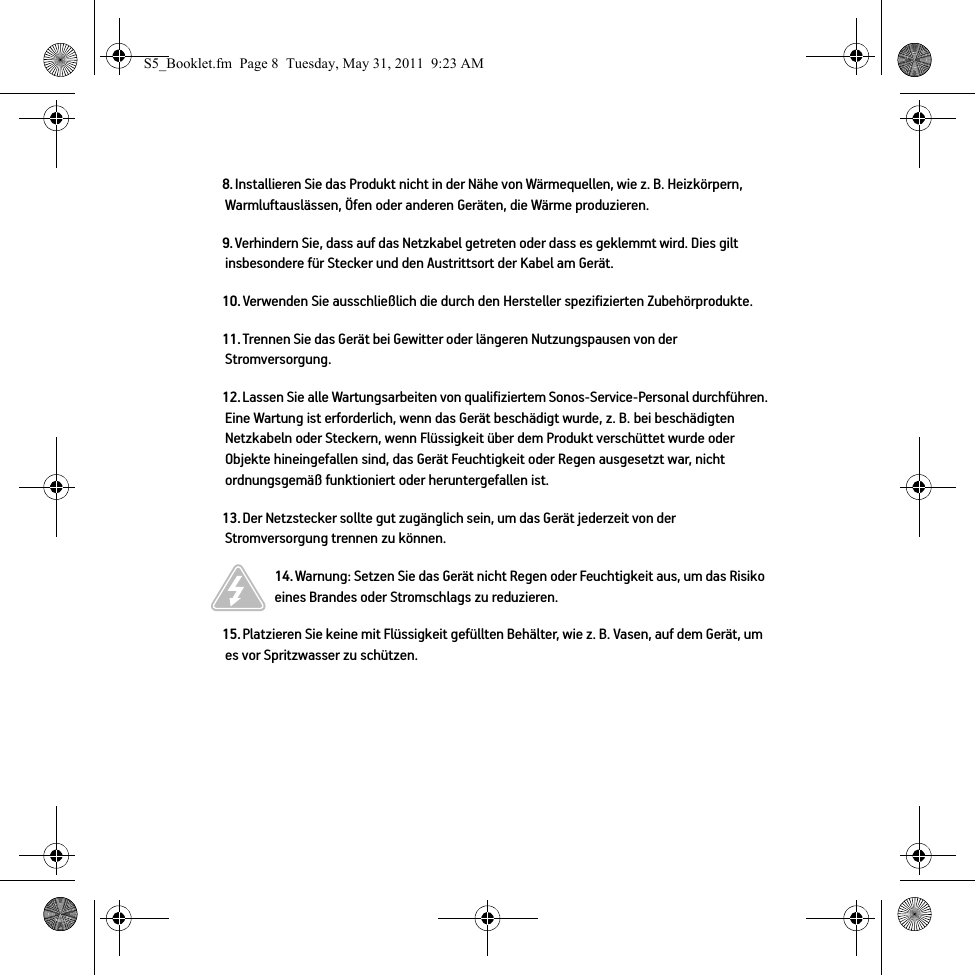 8. Installieren Sie das Produkt nicht in der Nähe von Wärmequellen, wie z. B. Heizkörpern, Warmluftauslässen, Öfen oder anderen Geräten, die Wärme produzieren.9. Verhindern Sie, dass auf das Netzkabel getreten oder dass es geklemmt wird. Dies gilt insbesondere für Stecker und den Austrittsort der Kabel am Gerät. 10. Verwenden Sie ausschließlich die durch den Hersteller spezifizierten Zubehörprodukte.11. Trennen Sie das Gerät bei Gewitter oder längeren Nutzungspausen von der Stromversorgung.12. Lassen Sie alle Wartungsarbeiten von qualifiziertem Sonos-Service-Personal durchführen. Eine Wartung ist erforderlich, wenn das Gerät beschädigt wurde, z. B. bei beschädigten Netzkabeln oder Steckern, wenn Flüssigkeit über dem Produkt verschüttet wurde oder Objekte hineingefallen sind, das Gerät Feuchtigkeit oder Regen ausgesetzt war, nicht ordnungsgemäß funktioniert oder heruntergefallen ist. 13. Der Netzstecker sollte gut zugänglich sein, um das Gerät jederzeit von der Stromversorgung trennen zu können.14. Warnung: Setzen Sie das Gerät nicht Regen oder Feuchtigkeit aus, um das Risiko eines Brandes oder Stromschlags zu reduzieren. 15. Platzieren Sie keine mit Flüssigkeit gefüllten Behälter, wie z. B. Vasen, auf dem Gerät, um es vor Spritzwasser zu schützen.S5_Booklet.fm  Page 8  Tuesday, May 31, 2011  9:23 AM