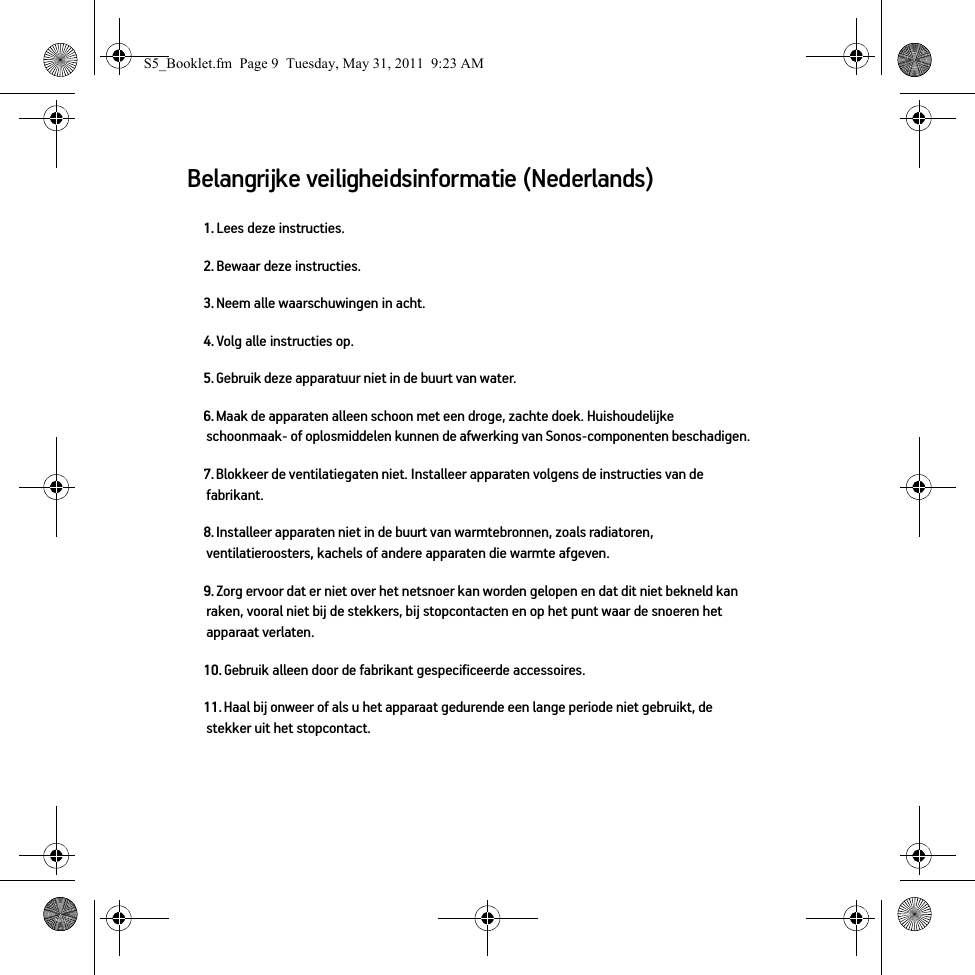 Belangrijke veiligheidsinformatie (Nederlands) 1. Lees deze instructies.2. Bewaar deze instructies.3. Neem alle waarschuwingen in acht.4. Volg alle instructies op.5. Gebruik deze apparatuur niet in de buurt van water. 6. Maak de apparaten alleen schoon met een droge, zachte doek. Huishoudelijke schoonmaak- of oplosmiddelen kunnen de afwerking van Sonos-componenten beschadigen. 7. Blokkeer de ventilatiegaten niet. Installeer apparaten volgens de instructies van de fabrikant.8. Installeer apparaten niet in de buurt van warmtebronnen, zoals radiatoren, ventilatieroosters, kachels of andere apparaten die warmte afgeven.9. Zorg ervoor dat er niet over het netsnoer kan worden gelopen en dat dit niet bekneld kan raken, vooral niet bij de stekkers, bij stopcontacten en op het punt waar de snoeren het apparaat verlaten. 10. Gebruik alleen door de fabrikant gespecificeerde accessoires.11. Haal bij onweer of als u het apparaat gedurende een lange periode niet gebruikt, de stekker uit het stopcontact.S5_Booklet.fm  Page 9  Tuesday, May 31, 2011  9:23 AM