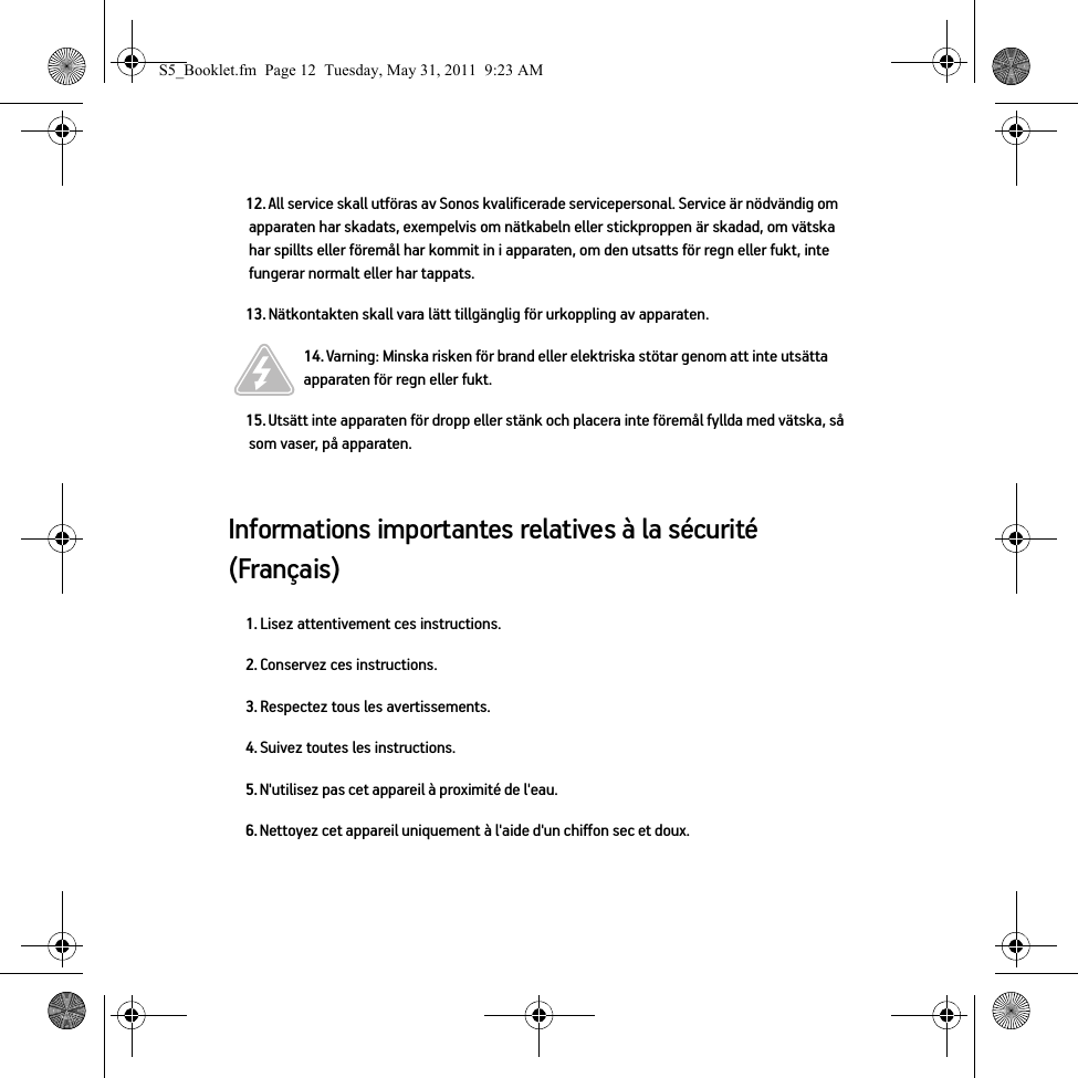 Informations importantes relatives à la sécurité (Français) 12. All service skall utföras av Sonos kvalificerade servicepersonal. Service är nödvändig om apparaten har skadats, exempelvis om nätkabeln eller stickproppen är skadad, om vätska har spillts eller föremål har kommit in i apparaten, om den utsatts för regn eller fukt, inte fungerar normalt eller har tappats. 13. Nätkontakten skall vara lätt tillgänglig för urkoppling av apparaten.14. Varning: Minska risken för brand eller elektriska stötar genom att inte utsätta apparaten för regn eller fukt. 15. Utsätt inte apparaten för dropp eller stänk och placera inte föremål fyllda med vätska, så som vaser, på apparaten.1. Lisez attentivement ces instructions.2. Conservez ces instructions.3. Respectez tous les avertissements.4. Suivez toutes les instructions.5. N&apos;utilisez pas cet appareil à proximité de l&apos;eau. 6. Nettoyez cet appareil uniquement à l&apos;aide d&apos;un chiffon sec et doux. S5_Booklet.fm  Page 12  Tuesday, May 31, 2011  9:23 AM