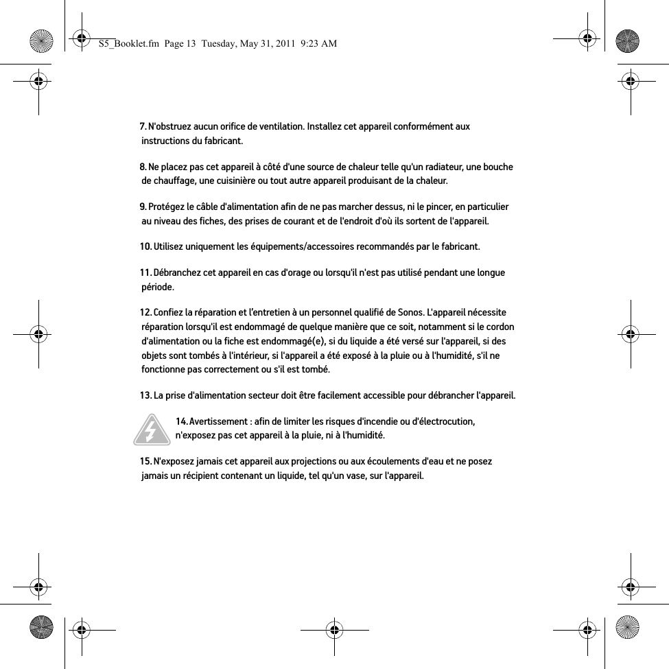 7. N&apos;obstruez aucun orifice de ventilation. Installez cet appareil conformément aux instructions du fabricant.8. Ne placez pas cet appareil à côté d&apos;une source de chaleur telle qu&apos;un radiateur, une bouche de chauffage, une cuisinière ou tout autre appareil produisant de la chaleur.9. Protégez le câble d&apos;alimentation afin de ne pas marcher dessus, ni le pincer, en particulier au niveau des fiches, des prises de courant et de l&apos;endroit d&apos;où ils sortent de l&apos;appareil. 10. Utilisez uniquement les équipements/accessoires recommandés par le fabricant.11. Débranchez cet appareil en cas d&apos;orage ou lorsqu&apos;il n&apos;est pas utilisé pendant une longue période.12. Confiez la réparation et l’entretien à un personnel qualifié de Sonos. L&apos;appareil nécessite réparation lorsqu&apos;il est endommagé de quelque manière que ce soit, notamment si le cordon d&apos;alimentation ou la fiche est endommagé(e), si du liquide a été versé sur l&apos;appareil, si des objets sont tombés à l&apos;intérieur, si l&apos;appareil a été exposé à la pluie ou à l&apos;humidité, s&apos;il ne fonctionne pas correctement ou s&apos;il est tombé. 13. La prise d&apos;alimentation secteur doit être facilement accessible pour débrancher l&apos;appareil.14. Avertissement : afin de limiter les risques d&apos;incendie ou d&apos;électrocution, n&apos;exposez pas cet appareil à la pluie, ni à l&apos;humidité. 15. N&apos;exposez jamais cet appareil aux projections ou aux écoulements d&apos;eau et ne posez jamais un récipient contenant un liquide, tel qu&apos;un vase, sur l&apos;appareil.S5_Booklet.fm  Page 13  Tuesday, May 31, 2011  9:23 AM