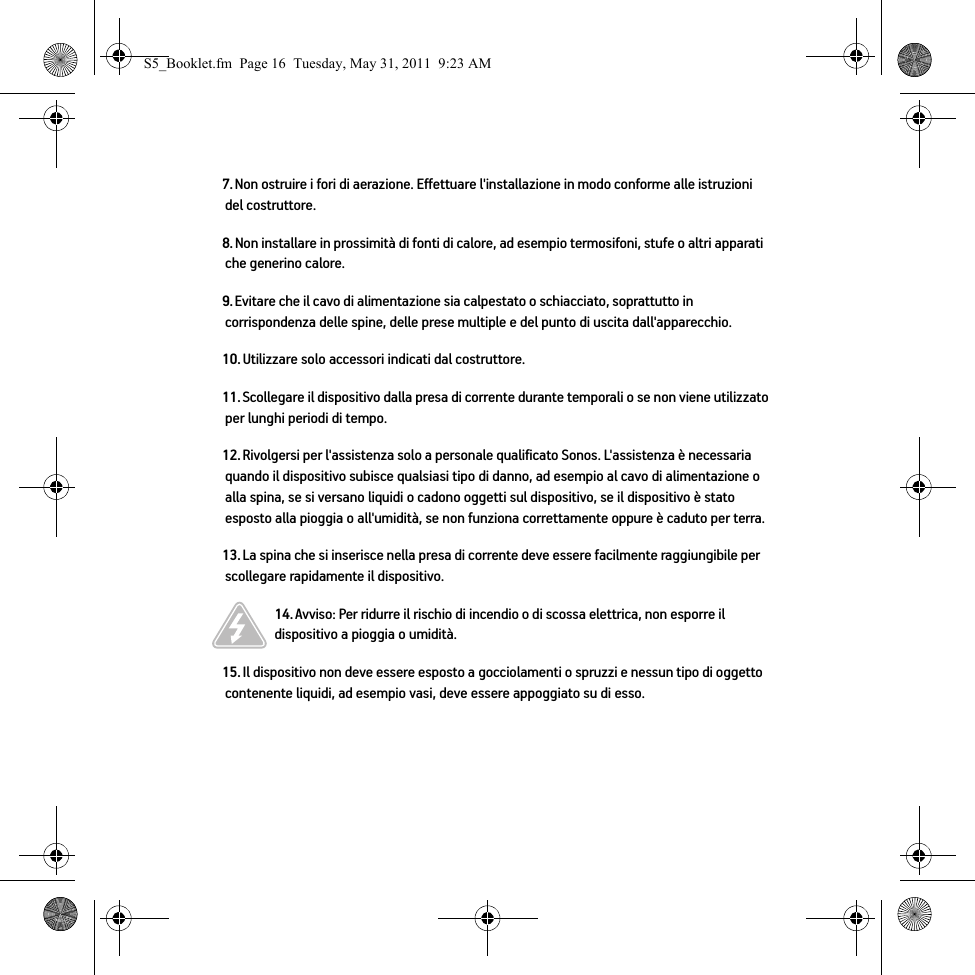 7. Non ostruire i fori di aerazione. Effettuare l&apos;installazione in modo conforme alle istruzioni del costruttore.8. Non installare in prossimità di fonti di calore, ad esempio termosifoni, stufe o altri apparati che generino calore.9. Evitare che il cavo di alimentazione sia calpestato o schiacciato, soprattutto in corrispondenza delle spine, delle prese multiple e del punto di uscita dall&apos;apparecchio. 10. Utilizzare solo accessori indicati dal costruttore.11. Scollegare il dispositivo dalla presa di corrente durante temporali o se non viene utilizzato per lunghi periodi di tempo.12. Rivolgersi per l&apos;assistenza solo a personale qualificato Sonos. L&apos;assistenza è necessaria quando il dispositivo subisce qualsiasi tipo di danno, ad esempio al cavo di alimentazione o alla spina, se si versano liquidi o cadono oggetti sul dispositivo, se il dispositivo è stato esposto alla pioggia o all&apos;umidità, se non funziona correttamente oppure è caduto per terra. 13. La spina che si inserisce nella presa di corrente deve essere facilmente raggiungibile per scollegare rapidamente il dispositivo.14. Avviso: Per ridurre il rischio di incendio o di scossa elettrica, non esporre il dispositivo a pioggia o umidità. 15. Il dispositivo non deve essere esposto a gocciolamenti o spruzzi e nessun tipo di oggetto contenente liquidi, ad esempio vasi, deve essere appoggiato su di esso.S5_Booklet.fm  Page 16  Tuesday, May 31, 2011  9:23 AM