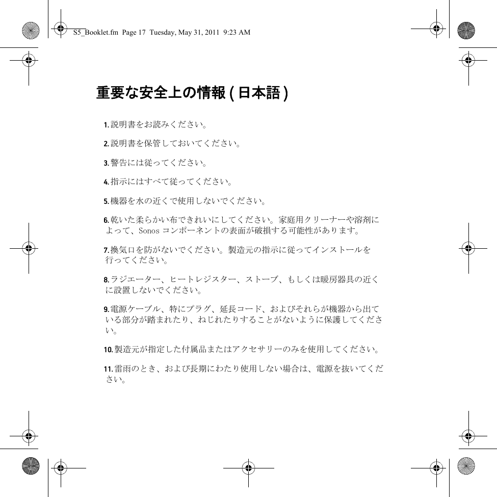 重要な安全上の情報 ( 日本語 )  1. 説明書をお読みください。2. 説明書を保管しておいてください。3. 警告には従ってください。4. 指示にはすべて従ってください。5. 機器を水の近くで使用しないでください。6. 乾いた柔らかい布できれいにしてください。家庭用クリーナーや溶剤によって、Sonos コンポーネントの表面が破損する可能性があります。7. 換気口を防がないでください。製造元の指示に従ってインストールを行ってください。8. ラジエーター、ヒートレジスター、ストーブ、もしくは暖房器具の近くに設置しないでください。9. 電源ケーブル、特にプラグ、延長コード、およびそれらが機器から出ている部分が踏まれたり、ねじれたりすることがないように保護してください。10. 製造元が指定した付属品またはアクセサリーのみを使用してください。11. 雷雨のとき、および長期にわたり使用しない場合は、電源を抜いてください。S5_Booklet.fm  Page 17  Tuesday, May 31, 2011  9:23 AM