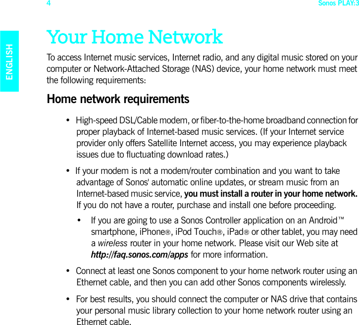 Sonos PLAY:34ENGLISHDEUTSCHNEDERLANDSSVENSKAYour Home NetworkTo access Internet music services, Internet radio, and any digital music stored on your computer or Network-Attached Storage (NAS) device, your home network must meet the following requirements:Home network requirements• High-speed DSL/Cable modem, or fiber-to-the-home broadband connection for proper playback of Internet-based music services. (If your Internet service  provider only offers Satellite Internet access, you may experience playback  issues due to fluctuating download rates.)• If your modem is not a modem/router combination and you want to take  advantage of Sonos&apos; automatic online updates, or stream music from an Internet-based music service, you must install a router in your home network. If you do not have a router, purchase and install one before proceeding.• If you are going to use a Sonos Controller application on an Android™ smartphone, iPhone®, iPod Touch®, iPad® or other tablet, you may need a wireless router in your home network. Please visit our Web site at  http://faq.sonos.com/apps for more information.• Connect at least one Sonos component to your home network router using an Ethernet cable, and then you can add other Sonos components wirelessly.• For best results, you should connect the computer or NAS drive that contains your personal music library collection to your home network router using an Ethernet cable. 