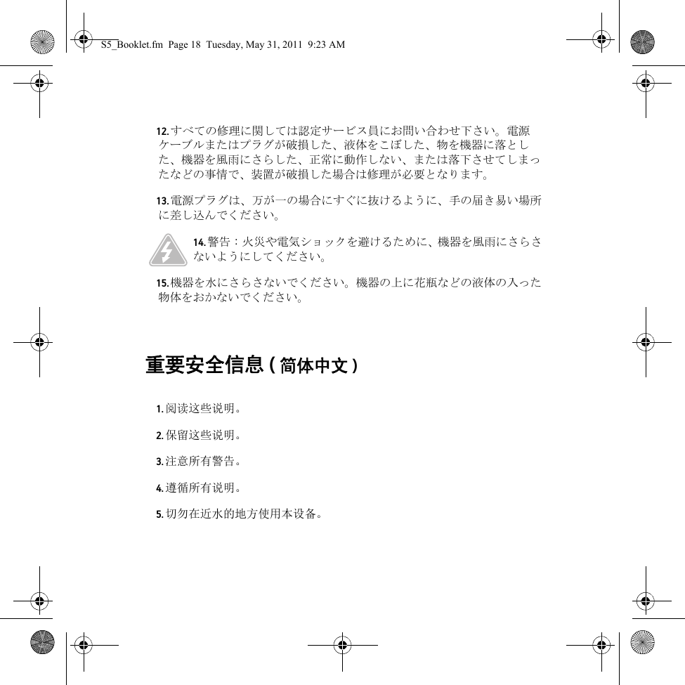 重要安全信息 (简体中文 ) 12. すべての修理に関しては認定サービス員にお問い合わせ下さい。電源ケーブルまたはプラグが破損した、液体をこぼした、物を機器に落とした、機器を風雨にさらした、正常に動作しない、または落下させてしまったなどの事情で、装置が破損した場合は修理が必要となります。13. 電源プラグは、万が一の場合にすぐに抜けるように、手の届き易い場所に差し込んでください。14. 警告 : 火災や電気ショックを避けるために、機器を風雨にさらさないようにしてください。15. 機器を水にさらさないでください。機器の上に花瓶などの液体の入った物体をおかないでください。1. 阅读这些说明。2. 保留这些说明。3. 注意所有警告。4. 遵循所有说明。5. 切勿在近水的地方使用本设备。S5_Booklet.fm  Page 18  Tuesday, May 31, 2011  9:23 AM