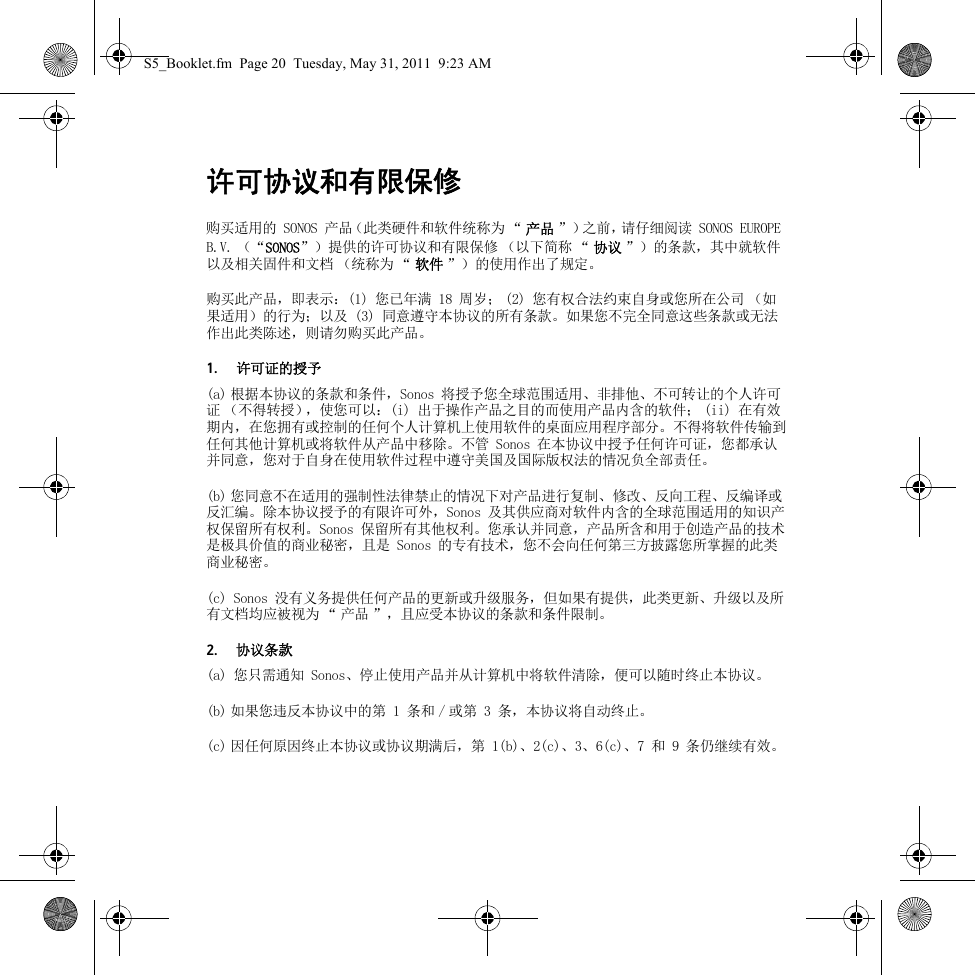 许可协议和有限保修购买适用的 SONOS 产品（此类硬件和软件统称为 “ 产品 ”）之前，请仔细阅读 SONOS EUROPE B.V. （“SONOS”）提供的许可协议和有限保修 （以下简称 “ 协议 ”）的条款，其中就软件以及相关固件和文档 （统称为 “ 软件 ”）的使用作出了规定。购买此产品，即表示：(1) 您已年满 18 周岁； (2) 您有权合法约束自身或您所在公司 （如果适用）的行为；以及 (3) 同意遵守本协议的所有条款。如果您不完全同意这些条款或无法作出此类陈述，则请勿购买此产品。1. 许可证的授予(a) 根据本协议的条款和条件，Sonos 将授予您全球范围适用、非排他、不可转让的个人许可证 （不得转授），使您可以：(i) 出于操作产品之目的而使用产品内含的软件； (ii) 在有效期内，在您拥有或控制的任何个人计算机上使用软件的桌面应用程序部分。不得将软件传输到任何其他计算机或将软件从产品中移除。不管 Sonos 在本协议中授予任何许可证，您都承认并同意，您对于自身在使用软件过程中遵守美国及国际版权法的情况负全部责任。(b) 您同意不在适用的强制性法律禁止的情况下对产品进行复制、修改、反向工程、反编译或反汇编。除本协议授予的有限许可外，Sonos 及其供应商对软件内含的全球范围适用的知识产权保留所有权利。Sonos 保留所有其他权利。您承认并同意，产品所含和用于创造产品的技术是极具价值的商业秘密，且是 Sonos 的专有技术，您不会向任何第三方披露您所掌握的此类商业秘密。(c) Sonos 没有义务提供任何产品的更新或升级服务，但如果有提供，此类更新、升级以及所有文档均应被视为 “ 产品 ”，且应受本协议的条款和条件限制。2. 协议条款(a) 您只需通知 Sonos、停止使用产品并从计算机中将软件清除，便可以随时终止本协议。(b) 如果您违反本协议中的第 1 条和 / 或第 3 条，本协议将自动终止。(c) 因任何原因终止本协议或协议期满后，第 1(b)、2(c)、3、6(c)、7 和 9 条仍继续有效。S5_Booklet.fm  Page 20  Tuesday, May 31, 2011  9:23 AM