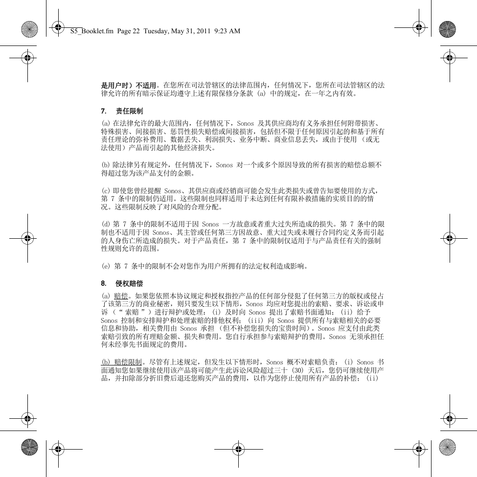 是用户时）不适用。在您所在司法管辖区的法律范围内，任何情况下，您所在司法管辖区的法律允许的所有暗示保证均遵守上述有限保修分条款 (a) 中的规定，在一年之内有效。7. 责任限制(a) 在法律允许的最大范围内，任何情况下，Sonos 及其供应商均有义务承担任何附带损害、特殊损害、间接损害、惩罚性损失赔偿或间接损害，包括但不限于任何原因引起的和基于所有责任理论的弥补费用、数据丢失、利润损失、业务中断、商业信息丢失，或由于使用 （或无法使用）产品而引起的其他经济损失。(b) 除法律另有规定外，任何情况下，Sonos 对一个或多个原因导致的所有损害的赔偿总额不得超过您为该产品支付的金额。(c) 即使您曾经提醒 Sonos、其供应商或经销商可能会发生此类损失或曾告知要使用的方式，第 7 条中的限制仍适用。这些限制也同样适用于未达到任何有限补救措施的实质目的的情况。这些限制反映了对风险的合理分配。(d) 第 7 条中的限制不适用于因 Sonos 一方故意或者重大过失所造成的损失。第 7 条中的限制也不适用于因 Sonos、其主管或任何第三方因故意、重大过失或未履行合同约定义务而引起的人身伤亡所造成的损失。对于产品责任，第 7 条中的限制仅适用于与产品责任有关的强制性规则允许的范围。(e) 第 7 条中的限制不会对您作为用户所拥有的法定权利造成影响。8. 侵权赔偿(a) 赔偿。如果您依照本协议规定和授权指控产品的任何部分侵犯了任何第三方的版权或侵占了该第三方的商业秘密，则只要发生以下情形，Sonos 均应对您提出的索赔、要求、诉讼或申诉 （“ 索赔 ”）进行辩护或处理： (i) 及时向 Sonos 提出了索赔书面通知； (ii) 给予 Sonos 控制和安排辩护和处理索赔的排他权利； (iii) 向 Sonos 提供所有与索赔相关的必要信息和协助，相关费用由 Sonos 承担 （但不补偿您损失的宝贵时间）。Sonos 应支付由此类索赔引致的所有理赔金额、损失和费用。您自行承担参与索赔辩护的费用。Sonos 无须承担任何未经事先书面规定的费用。(b) 赔偿限制。尽管有上述规定，但发生以下情形时，Sonos 概不对索赔负责： (i) Sonos 书面通知您如果继续使用该产品将可能产生此诉讼风险超过三十 (30) 天后，您仍可继续使用产品，并扣除部分折旧费后退还您购买产品的费用，以作为您停止使用所有产品的补偿； (ii) S5_Booklet.fm  Page 22  Tuesday, May 31, 2011  9:23 AM