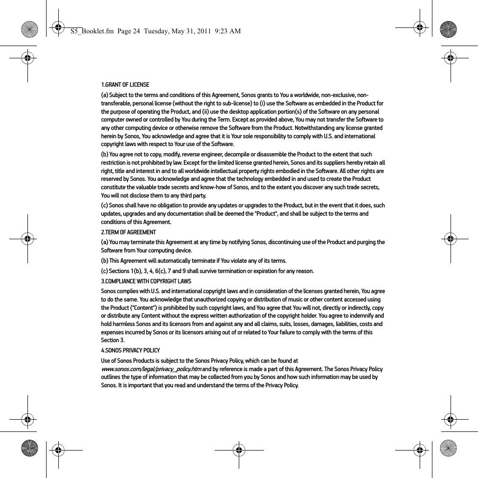 1.GRANT OF LICENSE(a) Subject to the terms and conditions of this Agreement, Sonos grants to You a worldwide, non-exclusive, non-transferable, personal license (without the right to sub-license) to (i) use the Software as embedded in the Product for the purpose of operating the Product, and (ii) use the desktop application portion(s) of the Software on any personal computer owned or controlled by You during the Term. Except as provided above, You may not transfer the Software to any other computing device or otherwise remove the Software from the Product. Notwithstanding any license granted herein by Sonos, You acknowledge and agree that it is Your sole responsibility to comply with U.S. and international copyright laws with respect to Your use of the Software.(b) You agree not to copy, modify, reverse engineer, decompile or disassemble the Product to the extent that such restriction is not prohibited by law. Except for the limited license granted herein, Sonos and its suppliers hereby retain all right, title and interest in and to all worldwide intellectual property rights embodied in the Software. All other rights are reserved by Sonos. You acknowledge and agree that the technology embedded in and used to create the Product constitute the valuable trade secrets and know-how of Sonos, and to the extent you discover any such trade secrets, You will not disclose them to any third party. (c) Sonos shall have no obligation to provide any updates or upgrades to the Product, but in the event that it does, such updates, upgrades and any documentation shall be deemed the &quot;Product&quot;, and shall be subject to the terms and conditions of this Agreement.2.TERM OF AGREEMENT(a) You may terminate this Agreement at any time by notifying Sonos, discontinuing use of the Product and purging the Software from Your computing device.(b) This Agreement will automatically terminate if You violate any of its terms. (c) Sections 1(b), 3, 4, 6(c), 7 and 9 shall survive termination or expiration for any reason.3.COMPLIANCE WITH COPYRIGHT LAWSSonos complies with U.S. and international copyright laws and in consideration of the licenses granted herein, You agree to do the same. You acknowledge that unauthorized copying or distribution of music or other content accessed using the Product (&quot;Content&quot;) is prohibited by such copyright laws, and You agree that You will not, directly or indirectly, copy or distribute any Content without the express written authorization of the copyright holder. You agree to indemnify and hold harmless Sonos and its licensors from and against any and all claims, suits, losses, damages, liabilities, costs and expenses incurred by Sonos or its licensors arising out of or related to Your failure to comply with the terms of this Section 3. 4.SONOS PRIVACY POLICYUse of Sonos Products is subject to the Sonos Privacy Policy, which can be found at www.sonos.com/legal/privacy_policy.htm and by reference is made a part of this Agreement. The Sonos Privacy Policy outlines the type of information that may be collected from you by Sonos and how such information may be used by Sonos. It is important that you read and understand the terms of the Privacy Policy. S5_Booklet.fm  Page 24  Tuesday, May 31, 2011  9:23 AM