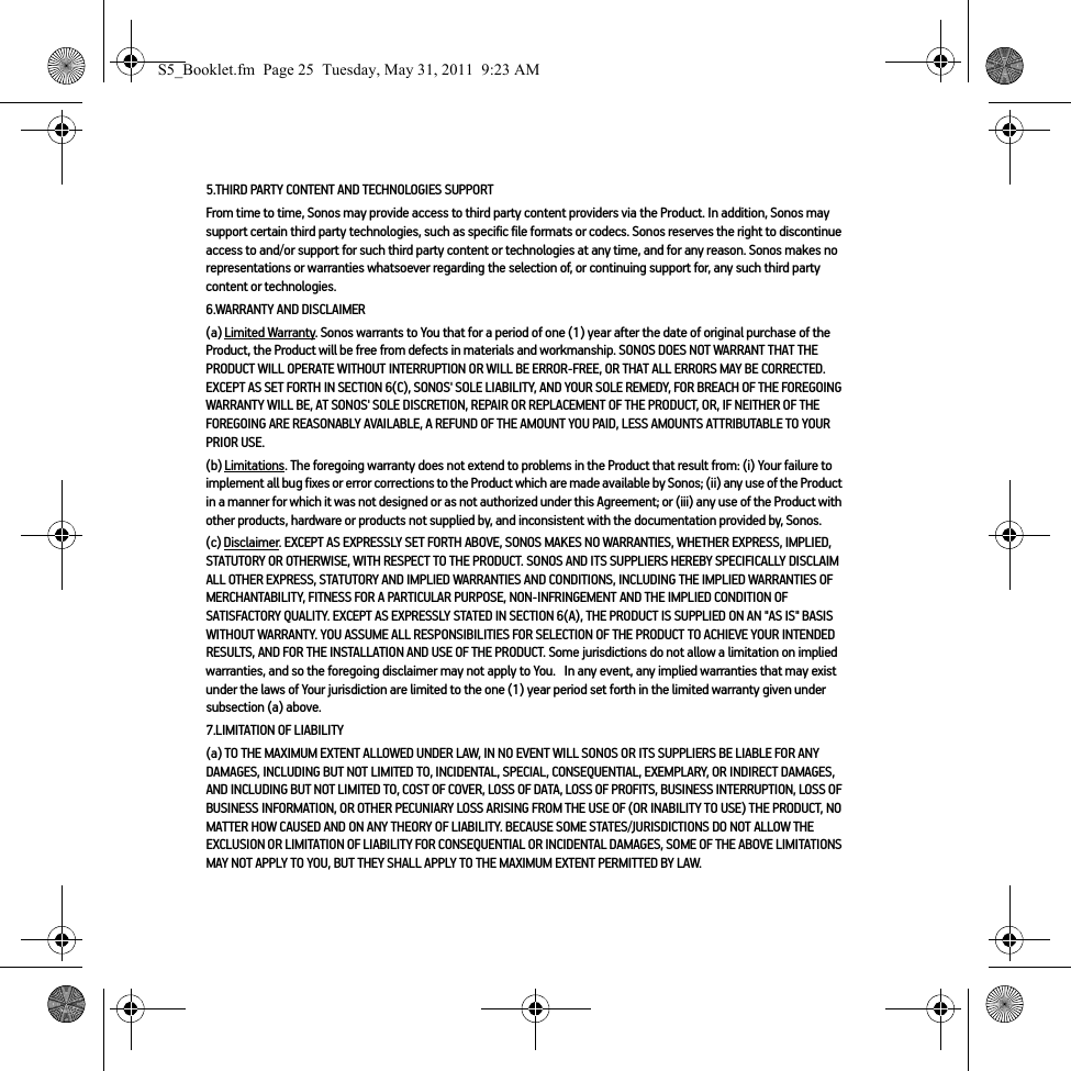 5.THIRD PARTY CONTENT AND TECHNOLOGIES SUPPORTFrom time to time, Sonos may provide access to third party content providers via the Product. In addition, Sonos may support certain third party technologies, such as specific file formats or codecs. Sonos reserves the right to discontinue access to and/or support for such third party content or technologies at any time, and for any reason. Sonos makes no representations or warranties whatsoever regarding the selection of, or continuing support for, any such third party content or technologies.6.WARRANTY AND DISCLAIMER(a) Limited Warranty. Sonos warrants to You that for a period of one (1) year after the date of original purchase of the Product, the Product will be free from defects in materials and workmanship. SONOS DOES NOT WARRANT THAT THE PRODUCT WILL OPERATE WITHOUT INTERRUPTION OR WILL BE ERROR-FREE, OR THAT ALL ERRORS MAY BE CORRECTED. EXCEPT AS SET FORTH IN SECTION 6(C), SONOS&apos; SOLE LIABILITY, AND YOUR SOLE REMEDY, FOR BREACH OF THE FOREGOING WARRANTY WILL BE, AT SONOS&apos; SOLE DISCRETION, REPAIR OR REPLACEMENT OF THE PRODUCT, OR, IF NEITHER OF THE FOREGOING ARE REASONABLY AVAILABLE, A REFUND OF THE AMOUNT YOU PAID, LESS AMOUNTS ATTRIBUTABLE TO YOUR PRIOR USE.(b) Limitations. The foregoing warranty does not extend to problems in the Product that result from: (i) Your failure to implement all bug fixes or error corrections to the Product which are made available by Sonos; (ii) any use of the Product in a manner for which it was not designed or as not authorized under this Agreement; or (iii) any use of the Product with other products, hardware or products not supplied by, and inconsistent with the documentation provided by, Sonos.(c) Disclaimer. EXCEPT AS EXPRESSLY SET FORTH ABOVE, SONOS MAKES NO WARRANTIES, WHETHER EXPRESS, IMPLIED, STATUTORY OR OTHERWISE, WITH RESPECT TO THE PRODUCT. SONOS AND ITS SUPPLIERS HEREBY SPECIFICALLY DISCLAIM ALL OTHER EXPRESS, STATUTORY AND IMPLIED WARRANTIES AND CONDITIONS, INCLUDING THE IMPLIED WARRANTIES OF MERCHANTABILITY, FITNESS FOR A PARTICULAR PURPOSE, NON-INFRINGEMENT AND THE IMPLIED CONDITION OF SATISFACTORY QUALITY. EXCEPT AS EXPRESSLY STATED IN SECTION 6(A), THE PRODUCT IS SUPPLIED ON AN &quot;AS IS&quot; BASIS WITHOUT WARRANTY. YOU ASSUME ALL RESPONSIBILITIES FOR SELECTION OF THE PRODUCT TO ACHIEVE YOUR INTENDED RESULTS, AND FOR THE INSTALLATION AND USE OF THE PRODUCT. Some jurisdictions do not allow a limitation on implied warranties, and so the foregoing disclaimer may not apply to You.   In any event, any implied warranties that may exist under the laws of Your jurisdiction are limited to the one (1) year period set forth in the limited warranty given under subsection (a) above.7.LIMITATION OF LIABILITY(a) TO THE MAXIMUM EXTENT ALLOWED UNDER LAW, IN NO EVENT WILL SONOS OR ITS SUPPLIERS BE LIABLE FOR ANY DAMAGES, INCLUDING BUT NOT LIMITED TO, INCIDENTAL, SPECIAL, CONSEQUENTIAL, EXEMPLARY, OR INDIRECT DAMAGES, AND INCLUDING BUT NOT LIMITED TO, COST OF COVER, LOSS OF DATA, LOSS OF PROFITS, BUSINESS INTERRUPTION, LOSS OF BUSINESS INFORMATION, OR OTHER PECUNIARY LOSS ARISING FROM THE USE OF (OR INABILITY TO USE) THE PRODUCT, NO MATTER HOW CAUSED AND ON ANY THEORY OF LIABILITY. BECAUSE SOME STATES/JURISDICTIONS DO NOT ALLOW THE EXCLUSION OR LIMITATION OF LIABILITY FOR CONSEQUENTIAL OR INCIDENTAL DAMAGES, SOME OF THE ABOVE LIMITATIONS MAY NOT APPLY TO YOU, BUT THEY SHALL APPLY TO THE MAXIMUM EXTENT PERMITTED BY LAW.S5_Booklet.fm  Page 25  Tuesday, May 31, 2011  9:23 AM
