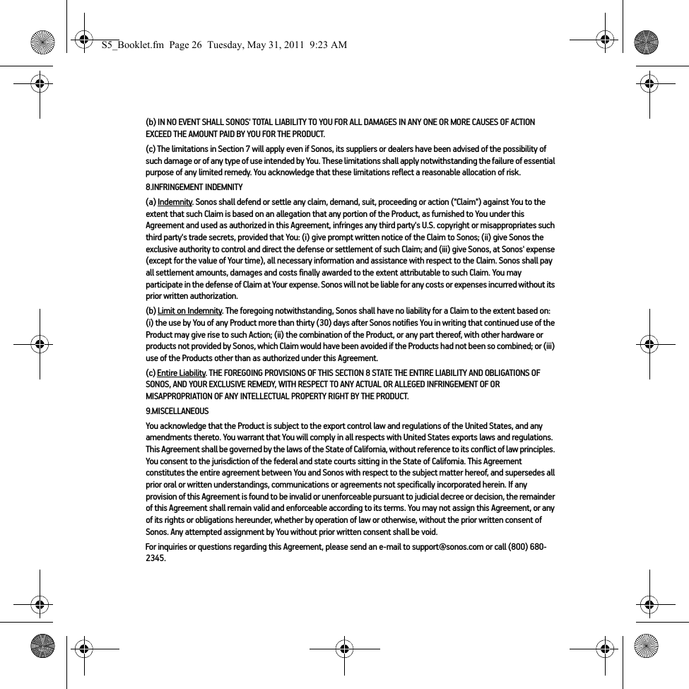 (b) IN NO EVENT SHALL SONOS&apos; TOTAL LIABILITY TO YOU FOR ALL DAMAGES IN ANY ONE OR MORE CAUSES OF ACTION EXCEED THE AMOUNT PAID BY YOU FOR THE PRODUCT.(c) The limitations in Section 7 will apply even if Sonos, its suppliers or dealers have been advised of the possibility of such damage or of any type of use intended by You. These limitations shall apply notwithstanding the failure of essential purpose of any limited remedy. You acknowledge that these limitations reflect a reasonable allocation of risk. 8.INFRINGEMENT INDEMNITY(a) Indemnity. Sonos shall defend or settle any claim, demand, suit, proceeding or action (&quot;Claim&quot;) against You to the extent that such Claim is based on an allegation that any portion of the Product, as furnished to You under this Agreement and used as authorized in this Agreement, infringes any third party&apos;s U.S. copyright or misappropriates such third party&apos;s trade secrets, provided that You: (i) give prompt written notice of the Claim to Sonos; (ii) give Sonos the exclusive authority to control and direct the defense or settlement of such Claim; and (iii) give Sonos, at Sonos&apos; expense (except for the value of Your time), all necessary information and assistance with respect to the Claim. Sonos shall pay all settlement amounts, damages and costs finally awarded to the extent attributable to such Claim. You may participate in the defense of Claim at Your expense. Sonos will not be liable for any costs or expenses incurred without its prior written authorization.(b) Limit on Indemnity. The foregoing notwithstanding, Sonos shall have no liability for a Claim to the extent based on: (i) the use by You of any Product more than thirty (30) days after Sonos notifies You in writing that continued use of the Product may give rise to such Action; (ii) the combination of the Product, or any part thereof, with other hardware or products not provided by Sonos, which Claim would have been avoided if the Products had not been so combined; or (iii) use of the Products other than as authorized under this Agreement.(c) Entire Liability. THE FOREGOING PROVISIONS OF THIS SECTION 8 STATE THE ENTIRE LIABILITY AND OBLIGATIONS OF SONOS, AND YOUR EXCLUSIVE REMEDY, WITH RESPECT TO ANY ACTUAL OR ALLEGED INFRINGEMENT OF OR MISAPPROPRIATION OF ANY INTELLECTUAL PROPERTY RIGHT BY THE PRODUCT.9.MISCELLANEOUSYou acknowledge that the Product is subject to the export control law and regulations of the United States, and any amendments thereto. You warrant that You will comply in all respects with United States exports laws and regulations. This Agreement shall be governed by the laws of the State of California, without reference to its conflict of law principles. You consent to the jurisdiction of the federal and state courts sitting in the State of California. This Agreement constitutes the entire agreement between You and Sonos with respect to the subject matter hereof, and supersedes all prior oral or written understandings, communications or agreements not specifically incorporated herein. If any provision of this Agreement is found to be invalid or unenforceable pursuant to judicial decree or decision, the remainder of this Agreement shall remain valid and enforceable according to its terms. You may not assign this Agreement, or any of its rights or obligations hereunder, whether by operation of law or otherwise, without the prior written consent of Sonos. Any attempted assignment by You without prior written consent shall be void. For inquiries or questions regarding this Agreement, please send an e-mail to support@sonos.com or call (800) 680-2345.S5_Booklet.fm  Page 26  Tuesday, May 31, 2011  9:23 AM