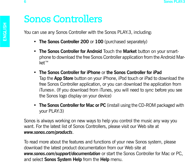Sonos PLAY:36ENGLISHDEUTSCHNEDERLANDSSVENSKASonos ControllersYou can use any Sonos Controller with the Sonos PLAY:3, including:•The Sonos Controller 200 or 100 (purchased separately)• The Sonos Controller for Android Touch the Market button on your smart-phone to download the free Sonos Controller application from the Android Mar-ket™• The Sonos Controller for iPhone or the Sonos Controller for iPad  Tap the App Store button on your iPhone, iPod touch or iPad to download the free Sonos Controller application, or you can download the application from iTunes®. (If you download from iTunes, you will need to sync before you see the Sonos logo display on your device)•The Sonos Controller for Mac or PC (install using the CD-ROM packaged with your PLAY:3)Sonos is always working on new ways to help you control the music any way you want. For the latest list of Sonos Controllers, please visit our Web site at www.sonos.com/products.To read more about the features and functions of your new Sonos system, please download the latest product documentation from our Web site at  www.sonos.com/support/documentation or start the Sonos Controller for Mac or PC, and select Sonos System Help from the Help menu.
