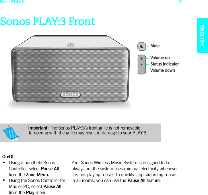 Sonos PLAY:3 7ENGLISHNEDERLANDSDEUTSCHSVENSKASonos PLAY:3 FrontImportant: The Sonos PLAY:3’s front grille is not removable. Tampering with the grille may result in damage to your PLAY:3.  On/Off•  Using a handheld Sonos Controller, select Pause All from the Zone Menu.•  Using the Sonos Controller for Mac or PC, select Pause All  from the Play menu.Your Sonos Wireless Music System is designed to be always on; the system uses minimal electricity whenever it is not playing music. To quickly stop streaming music in all rooms, you can use the Pause All feature. Status indicatorMute Volume downVolume up