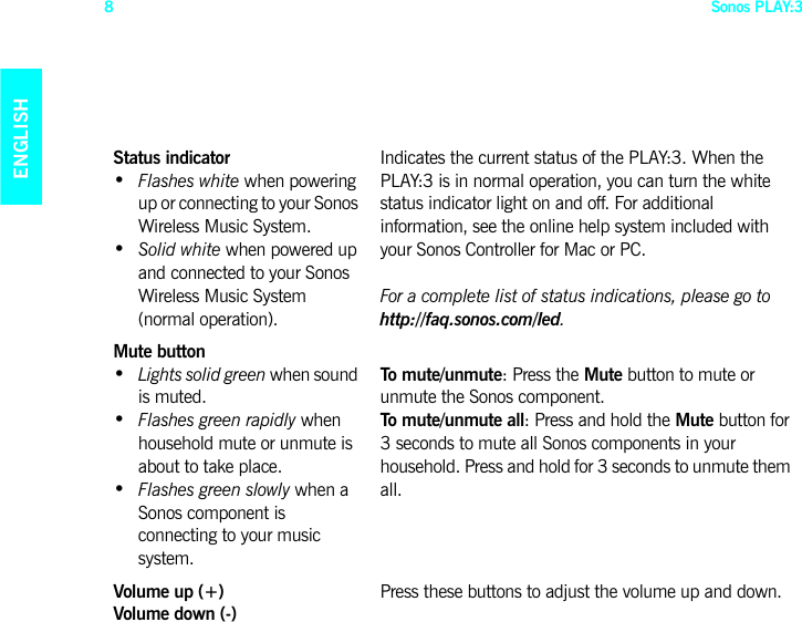 Sonos PLAY:38ENGLISHDEUTSCHNEDERLANDSSVENSKAStatus indicator •  Flashes white when powering up or connecting to your Sonos Wireless Music System.•  Solid white when powered up and connected to your Sonos Wireless Music System (normal operation).Indicates the current status of the PLAY:3. When the PLAY:3 is in normal operation, you can turn the white status indicator light on and off. For additional information, see the online help system included with your Sonos Controller for Mac or PC.For a complete list of status indications, please go to  http://faq.sonos.com/led. Mute button •  Lights solid green when sound is muted.•  Flashes green rapidly when household mute or unmute is about to take place.•  Flashes green slowly when a Sonos component is connecting to your music system.To mute/unmute: Press the Mute button to mute or unmute the Sonos component.To mute/unmute all: Press and hold the Mute button for 3 seconds to mute all Sonos components in your household. Press and hold for 3 seconds to unmute them all.Volume up (+)  Volume down (-)Press these buttons to adjust the volume up and down.