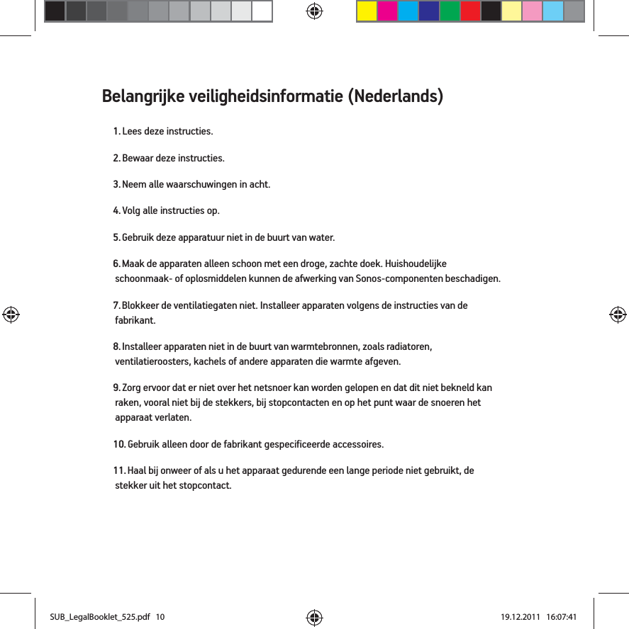 Belangrijke veiligheidsinformatie (Nederlands) 1. Lees deze instructies.2. Bewaar deze instructies.3. Neem alle waarschuwingen in acht.4. Volg alle instructies op.5. Gebruik deze apparatuur niet in de buurt van water. 6. Maak de apparaten alleen schoon met een droge, zachte doek. Huishoudelijke schoonmaak- of oplosmiddelen kunnen de afwerking van Sonos-componenten beschadigen. 7. Blokkeer de ventilatiegaten niet. Installeer apparaten volgens de instructies van de fabrikant.8. Installeer apparaten niet in de buurt van warmtebronnen, zoals radiatoren, ventilatieroosters, kachels of andere apparaten die warmte afgeven.9. Zorg ervoor dat er niet over het netsnoer kan worden gelopen en dat dit niet bekneld kan raken, vooral niet bij de stekkers, bij stopcontacten en op het punt waar de snoeren het apparaat verlaten. 10. Gebruik alleen door de fabrikant gespecificeerde accessoires.11. Haal bij onweer of als u het apparaat gedurende een lange periode niet gebruikt, de stekker uit het stopcontact.SUB_LegalBooklet_525.pdf   10SUB_LegalBooklet_525.pdf   10 19.12.2011   16:07:4119.12.2011   16:07:41