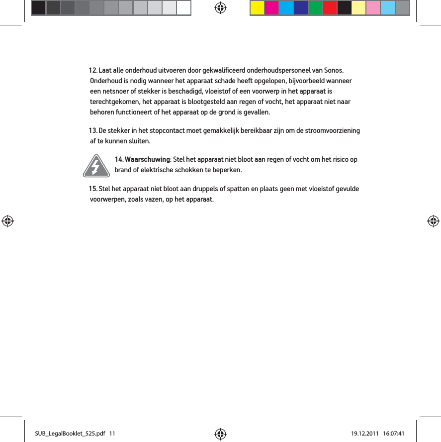 12. Laat alle onderhoud uitvoeren door gekwalificeerd onderhoudspersoneel van Sonos. Onderhoud is nodig wanneer het apparaat schade heeft opgelopen, bijvoorbeeld wanneer een netsnoer of stekker is beschadigd, vloeistof of een voorwerp in het apparaat is terechtgekomen, het apparaat is blootgesteld aan regen of vocht, het apparaat niet naar behoren functioneert of het apparaat op de grond is gevallen. 13. De stekker in het stopcontact moet gemakkelijk bereikbaar zijn om de stroomvoorziening af te kunnen sluiten.14. Waarschuwing: Stel het apparaat niet bloot aan regen of vocht om het risico op brand of elektrische schokken te beperken. 15. Stel het apparaat niet bloot aan druppels of spatten en plaats geen met vloeistof gevulde voorwerpen, zoals vazen, op het apparaat.SUB_LegalBooklet_525.pdf   11SUB_LegalBooklet_525.pdf   11 19.12.2011   16:07:4119.12.2011   16:07:41